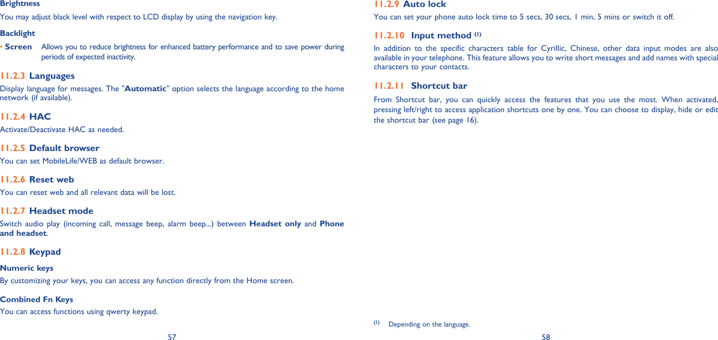 57 58BrightnessYou may adjust black level with respect to LCD display by using the navigation key.Backlight• Screen  Allows you to reduce brightness for enhanced battery performance and to save power during periods of expected inactivity.Languages11.2.3 Display language for messages. The &quot;Automatic&quot; option selects the language according to the home network (if available).HAC11.2.4 Activate/Deactivate HAC as needed.Default browser11.2.5 You can set MobileLife/WEB as default browser.Reset web11.2.6 You can reset web and all relevant data will be lost.Headset mode11.2.7 Switch audio play (incoming call, message beep, alarm beep...) between Headset only and Phone and headset.Keypad11.2.8 Numeric keysBy customizing your keys, you can access any function directly from the Home screen.Combined Fn KeysYou can access functions using qwerty keypad.Auto lock 11.2.9 You can set your phone auto lock time to 5 secs, 30 secs, 1 min, 5 mins or switch it off.Input method 11.2.10  (1)In addition to the specific characters table for Cyrillic, Chinese, other data input modes are also available in your telephone. This feature allows you to write short messages and add names with special characters to your contacts.Shortcut bar11.2.11 From Shortcut bar, you can quickly access the features that you use the most. When activated, pressing left/right to access application shortcuts one by one. You can choose to display, hide or edit the shortcut bar (see page 16).(1) Depending on the language.