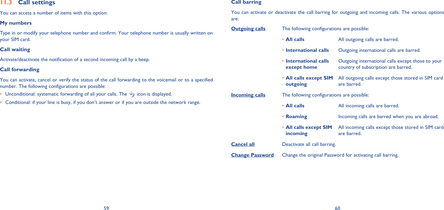 59 60Call settings11.3 You can access a number of items with this option:My numbersType in or modify your telephone number and confirm. Your telephone number is usually written on your SIM card. Call waitingActivate/deactivate the notification of a second incoming call by a beep. Call forwardingYou can activate, cancel or verify the status of the call forwarding to the voicemail or to a specified number. The following configurations are possible:•  Unconditional: systematic forwarding of all your calls. The   icon is displayed.•  Conditional: if your line is busy, if you don’t answer or if you are outside the network range.Call barringYou can activate or deactivate the call barring for outgoing and incoming calls. The various options are:Outgoing calls The following configurations are possible:All calls•  All outgoing calls are barred.International calls•  Outgoing international calls are barred.International calls • except homeOutgoing international calls except those to your country of subscription are barred.All calls except SIM • outgoingAll outgoing calls except those stored in SIM card are barred.Incoming calls The following configurations are possible:All calls•  All incoming calls are barred.Roaming•  Incoming calls are barred when you are abroad.All calls except SIM • incomingAll incoming calls except those stored in SIM card are barred.Cancel all Deactivate all call barring.Change Password Change the original Password for activating call barring.