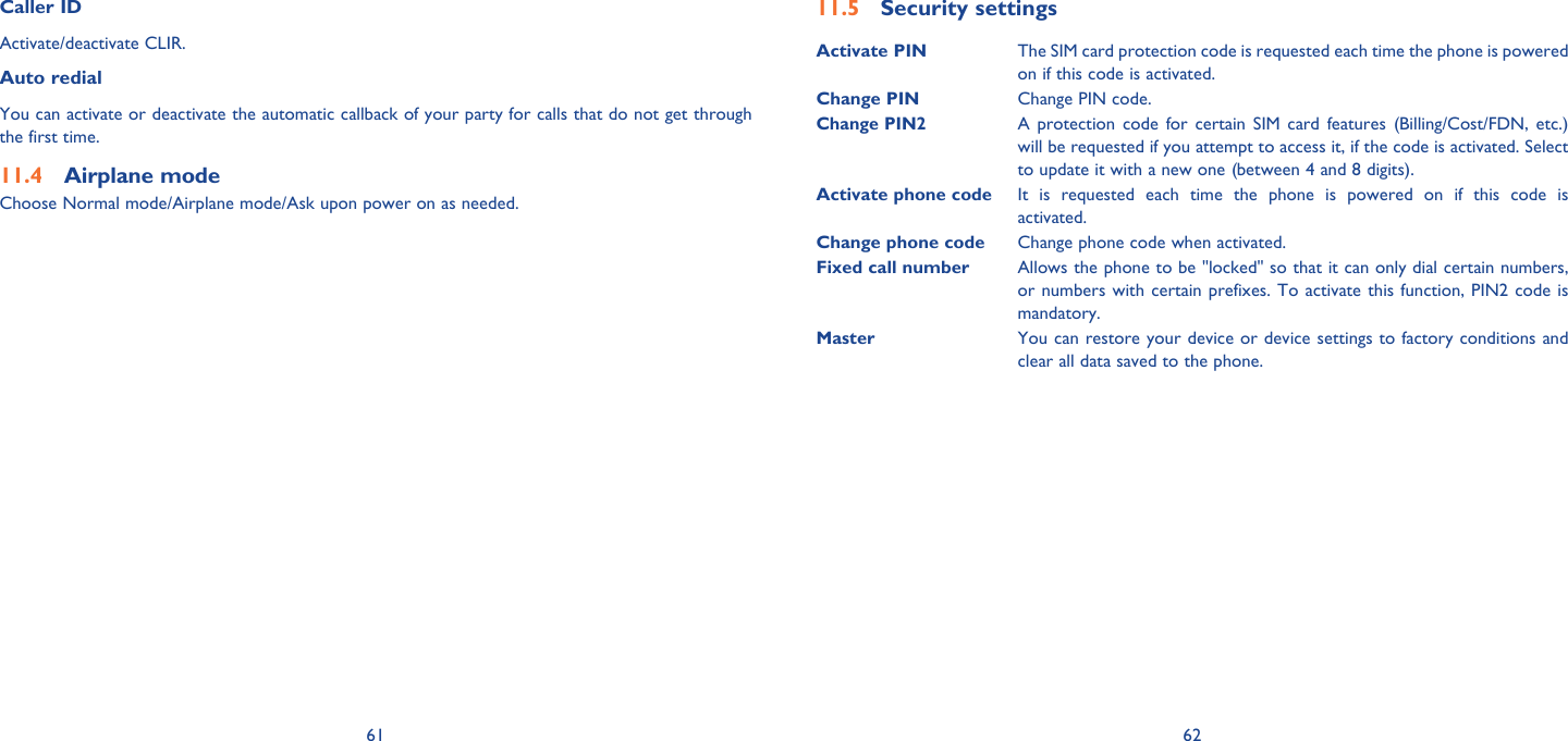 61 62Caller IDActivate/deactivate CLIR.Auto redialYou can activate or deactivate the automatic callback of your party for calls that do not get through the first time.Airplane mode11.4 Choose Normal mode/Airplane mode/Ask upon power on as needed.Security settings11.5 Activate PIN The SIM card protection code is requested each time the phone is powered on if this code is activated.Change PIN Change PIN code.Change PIN2A protection code for certain SIM card features (Billing/Cost/FDN, etc.) will be requested if you attempt to access it, if the code is activated. Select to update it with a new one (between 4 and 8 digits).Activate phone code It is requested each time the phone is powered on if this code is activated.Change phone code Change phone code when activated. Fixed call number Allows the phone to be &quot;locked&quot; so that it can only dial certain numbers, or numbers with certain prefixes. To activate this function, PIN2 code is mandatory.Master You can restore your device or device settings to factory conditions and clear all data saved to the phone.