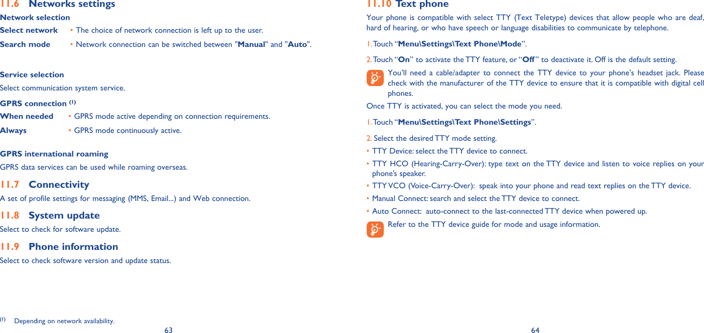 63 64Networks settings11.6 Network selectionSelect network The choice of network connection is left up to the user.• Search mode Network connection can be switched between &quot;•  Manual&quot; and &quot;Auto&quot;.Service selectionSelect communication system service.GPRS connection (1)When needed GPRS mode active depending on connection requirements.• Always GPRS mode continuously active.• GPRS international roamingGPRS data services can be used while roaming overseas.Connectivity11.7 A set of profile settings for messaging (MMS, Email...) and Web connection.System update 11.8 Select to check for software update.Phone information11.9 Select to check software version and update status.(1) Depending on network availability.Text phone11.10 Your phone is compatible with select TTY (Text Teletype) devices that allow people who are deaf, hard of hearing, or who have speech or language disabilities to communicate by telephone.1. Touch “Menu\Settings\Text Phone\Mode”. 2. Touch “On” to activate the TTY feature, or “Off ” to deactivate it. Off is the default setting.  You’ll need a cable/adapter to connect the TTY device to your phone’s headset jack. Please check with the manufacturer of the TTY device to ensure that it is compatible with digital cell phones. Once TTY is activated, you can select the mode you need.1. Touch “Menu\Settings\Text Phone\Settings”. 2. Select the desired TTY mode setting.TTY Device: select the TTY device to connect.• TTY HCO (Hearing-Carry-Over): type text on the TTY device and listen to voice replies on your • phone’s speaker.TTY VCO (Voice-Carry-Over):  speak into your phone and read text replies on the TTY device.• Manual Connect: search and select the TTY device to connect.• Auto Connect:  auto-connect to the last-connected TTY device when powered up.•  Refer to the TTY device guide for mode and usage information.