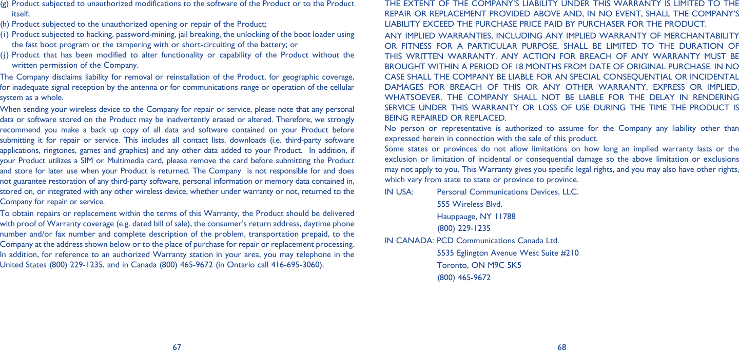 67 68(g) Product subjected to unauthorized modifications to the software of the Product or to the Product itself;  (h) Product subjected to the unauthorized opening or repair of the Product; (i) Product subjected to hacking, password-mining, jail breaking, the unlocking of the boot loader using the fast boot program or the tampering with or short-circuiting of the battery; or(j) Product that has been modified to alter functionality or capability of the Product without the written permission of the Company.The Company disclaims liability for removal or reinstallation of the Product, for geographic coverage, for inadequate signal reception by the antenna or for communications range or operation of the cellular system as a whole.When sending your wireless device to the Company for repair or service, please note that any personal data or software stored on the Product may be inadvertently erased or altered. Therefore, we strongly recommend you make a back up copy of all data and software contained on your Product before submitting it for repair or service. This includes all contact lists, downloads (i.e. third-party software applications, ringtones, games and graphics) and any other data added to your Product.  In addition, if your Product utilizes a SIM or Multimedia card, please remove the card before submitting the Product and store for later use when your Product is returned. The Company  is not responsible for and does not guarantee restoration of any third-party software, personal information or memory data contained in, stored on, or integrated with any other wireless device, whether under warranty or not, returned to the Company for repair or service.To obtain repairs or replacement within the terms of this Warranty, the Product should be delivered with proof of Warranty coverage (e.g. dated bill of sale), the consumer’s return address, daytime phone number and/or fax number and complete description of the problem, transportation prepaid, to the Company at the address shown below or to the place of purchase for repair or replacement processing. In addition, for reference to an authorized Warranty station in your area, you may telephone in the United States (800) 229-1235, and in Canada (800) 465-9672 (in Ontario call 416-695-3060).THE EXTENT OF THE COMPANY’S LIABILITY UNDER THIS WARRANTY IS LIMITED TO THE REPAIR OR REPLACEMENT PROVIDED ABOVE AND, IN NO EVENT, SHALL THE COMPANY’S LIABILITY EXCEED THE PURCHASE PRICE PAID BY PURCHASER FOR THE PRODUCT.ANY IMPLIED WARRANTIES, INCLUDING ANY IMPLIED WARRANTY OF MERCHANTABILITY OR FITNESS FOR A PARTICULAR PURPOSE, SHALL BE LIMITED TO THE DURATION OF THIS WRITTEN WARRANTY. ANY ACTION FOR BREACH OF ANY WARRANTY MUST BE BROUGHT WITHIN A PERIOD OF 18 MONTHS FROM DATE OF ORIGINAL PURCHASE. IN NO CASE SHALL THE COMPANY BE LIABLE FOR AN SPECIAL CONSEQUENTIAL OR INCIDENTAL DAMAGES FOR BREACH OF THIS OR ANY OTHER WARRANTY, EXPRESS OR IMPLIED, WHATSOEVER.  THE COMPANY SHALL NOT BE LIABLE FOR THE DELAY IN RENDERING SERVICE UNDER THIS WARRANTY OR LOSS OF USE DURING THE TIME THE PRODUCT IS BEING REPAIRED OR REPLACED.No person or representative is authorized to assume for the Company any liability other than expressed herein in connection with the sale of this product. Some states or provinces do not allow limitations on how long an implied warranty lasts or the exclusion or limitation of incidental or consequential damage so the above limitation or exclusions may not apply to you. This Warranty gives you specific legal rights, and you may also have other rights, which vary from state to state or province to province. IN USA:   Personal Communications Devices, LLC.  555 Wireless Blvd.  Hauppauge, NY 11788 (800) 229-1235IN CANADA: PCD Communications Canada Ltd.  5535 Eglington Avenue West Suite #210  Toronto, ON M9C 5K5 (800) 465-9672