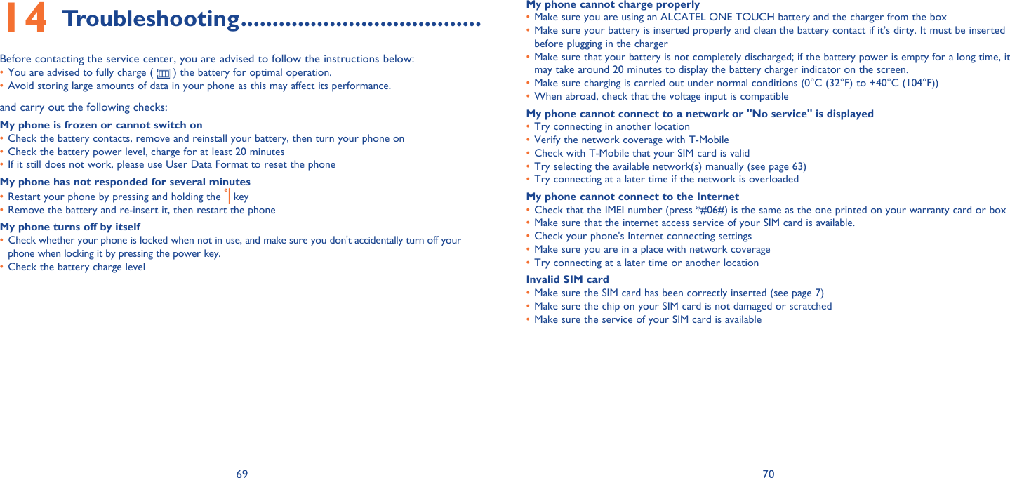 69 70Troubleshooting14   ......................................Before contacting the service center, you are advised to follow the instructions below:You are advised to fully charge ( •   ) the battery for optimal operation.Avoid storing large amounts of data in your phone as this may affect its performance.• and carry out the following checks:My phone is frozen or cannot switch on Check the battery contacts, remove and reinstall your battery, then turn your phone on • Check the battery power level, charge for at least 20 minutes• If it still does not work, please use User Data Format to reset the phone• My phone has not responded for several minutesRestart your phone by pressing and holding the •   keyRemove the battery and re-insert it, then restart the phone• My phone turns off by itselfCheck whether your phone is locked when not in use, and make sure you don&apos;t accidentally turn off your • phone when locking it by pressing the power key.Check the battery charge level• My phone cannot charge properlyMake sure you are using an ALCATEL ONE TOUCH battery and the charger from the box• Make sure your battery is inserted properly and clean the battery contact if it’s dirty. It must be inserted • before plugging in the chargerMake sure that your battery is not completely discharged; if the battery power is empty for a long time, it • may take around 20 minutes to display the battery charger indicator on the screen.Make sure charging is carried out under normal conditions (0°C (32°F) to +40°C (104°F))• When abroad, check that the voltage input is compatible• My phone cannot connect to a network or &quot;No service&quot; is displayedTry connecting in another location• Verify the network coverage with T-Mobile• Check with T-Mobile that your SIM card is valid• Try selecting the available network(s) manually (see page 63)• Try connecting at a later time if the network is overloaded• My phone cannot connect to the InternetCheck that the IMEI number (press *#06#) is the same as the one printed on your warranty card or box• Make sure that the internet access service of your SIM card is available.• Check your phone&apos;s Internet connecting settings• Make sure you are in a place with network coverage• Try connecting at a later time or another location• Invalid SIM cardMake sure the SIM card has been correctly inserted (see page 7)• Make sure the chip on your SIM card is not damaged or scratched• Make sure the service of your SIM card is available• 