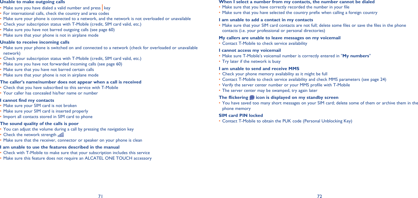 71 72Unable to make outgoing callsMake sure you have dialed a valid number and press •   key For international calls, check the country and area codes• Make sure your phone is connected to a network, and the network is not overloaded or unavailable• Check your subscription status with T-Mobile (credit, SIM card valid, etc.)• Make sure you have not barred outgoing calls (see page 60)• Make sure that your phone is not in airplane mode• Unable to receive incoming callsMake sure your phone is switched on and connected to a network (check for overloaded or unavailable • network)Check your subscription status with T-Mobile (credit, SIM card valid, etc.)• Make sure you have not forwarded incoming calls (see page 60)• Make sure that you have not barred certain calls• Make sure that your phone is not in airplane mode• The caller’s name/number does not appear when a call is receivedCheck that you have subscribed to this service with T-Mobile• Your caller has concealed his/her name or number• I cannot find my contactsMake sure your SIM card is not broken• Make sure your SIM card is inserted properly• Import all contacts stored in SIM card to phone• The sound quality of the calls is poorYou can adjust the volume during a call by pressing the navigation key• Check the network strength • Make sure that the receiver, connector or speaker on your phone is clean• I am unable to use the features described in the manualCheck with T-Mobile to make sure that your subscription includes this service• Make sure this feature does not require an ALCATEL ONE TOUCH accessory• When I select a number from my contacts, the number cannot be dialedMake sure that you have correctly recorded the number in your file• Make sure that you have selected the country prefix when calling a foreign country• I am unable to add a contact in my contactsMake sure that your SIM card contacts are not full; delete some files or save the files in the phone • contacts (i.e. your professional or personal directories)My callers are unable to leave messages on my voicemailContact T-Mobile to check service availability• I cannot access my voicemailMake sure T-Mobile&apos;s voicemail number is correctly entered in &quot;•  My numbers&quot;Try later if the network is busy• I am unable to send and receive MMSCheck your phone memory availability as it might be full• Contact T-Mobile to check service availability and check MMS parameters (see page 24)• Verify the server center number or your MMS profile with T-Mobile• The server center may be swamped, try again later• The flickering   icon is displayed on my standby screenYou have saved too many short messages on your SIM card; delete some of them or archive them in the • phone memorySIM card PIN lockedContact T-Mobile to obtain the PUK code (Personal Unblocking Key)• 