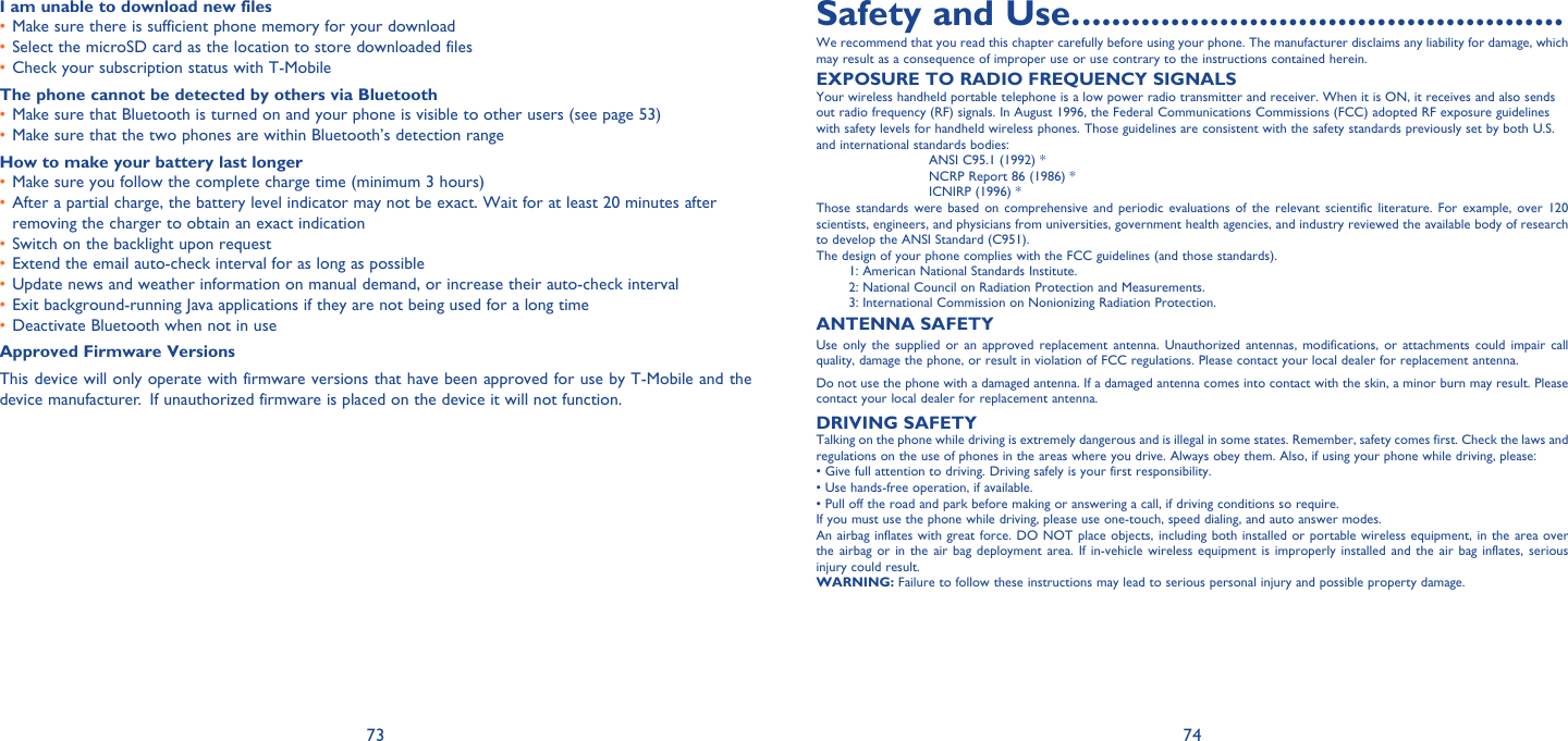 73 74I am unable to download new filesMake sure there is sufficient phone memory for your download• Select the microSD card as the location to store downloaded files• Check your subscription status with T-Mobile• The phone cannot be detected by others via BluetoothMake sure that Bluetooth is turned on and your phone is visible to other users (see page 53)• Make sure that the two phones are within Bluetooth’s detection range• How to make your battery last longerMake sure you follow the complete charge time (minimum 3 hours)• After a partial charge, the battery level indicator may not be exact. Wait for at least 20 minutes after • removing the charger to obtain an exact indicationSwitch on the backlight upon request• Extend the email auto-check interval for as long as possible• Update news and weather information on manual demand, or increase their auto-check interval• Exit background-running Java applications if they are not being used for a long time• Deactivate Bluetooth when not in use• Approved Firmware VersionsThis device will only operate with firmware versions that have been approved for use by T-Mobile and the device manufacturer.  If unauthorized firmware is placed on the device it will not function.   Safety and Use. .................................................We recommend that you read this chapter carefully before using your phone. The manufacturer disclaims any liability for damage, which may result as a consequence of improper use or use contrary to the instructions contained herein.EXPOSURE TO RADIO FREQUENCY SIGNALSYour wireless handheld portable telephone is a low power radio transmitter and receiver. When it is ON, it receives and also sends out radio frequency (RF) signals. In August 1996, the Federal Communications Commissions (FCC) adopted RF exposure guidelines with safety levels for handheld wireless phones. Those guidelines are consistent with the safety standards previously set by both U.S. and international sta ndards bodies:ANSI C95.1 (1992) *NCRP Report 86 (1986) *ICNIRP (1996) *Those standards were based on comprehensive and periodic evaluations of the relevant scientific literature. For example, over 120 scientists, engineers, and physicians from universities, government health agencies, and industry reviewed the available body of research to develop the ANSI Standard (C951).The d esign of your phone complies with the FCC guidelines (and those standards).1: American National Standards Institute.2: National Council on Radiation Protection and Measurements.3: International Commission on Nonionizing Radiation Protection.ANTENNA SAFETYUse only the supplied or an approved replacement antenna. Unauthorized antennas, modifications, or attachments could impair call quality, damage the phone, or result in violation of FCC regulations. Please contact your local dealer for replacement antenna.Do not use the phone with a damaged antenna. If a damaged antenna comes into contact with the skin, a minor burn may result. Please contact your local dealer for replacement antenna.DRIVING SAFETYTalking on the phone while driving is extremely dangerous and is illegal in some states. Remember, safety comes first. Check the laws and regulations on the use of phones in the areas where you drive. Always obey them. Also, if using your phone while driving, please:• Give full attention to driving. Driving safely is your first responsibility.• Use hands-free operation, if available.• Pull off the road and park before making or answering a call, if driving conditions so require.If you must use the phone while driving, please use one-touch, speed dialing, and auto answer modes.An airbag inflates with great force. DO NOT place objects, including both installed or portable wireless equipment, in the area over the airbag or in the air bag deployment area. If in-vehicle wireless equipment is improperly installed and the air bag inflates, serious injury could result.WARNING: Failure to follow these instructions may lead to serious personal injury and possible property damage.