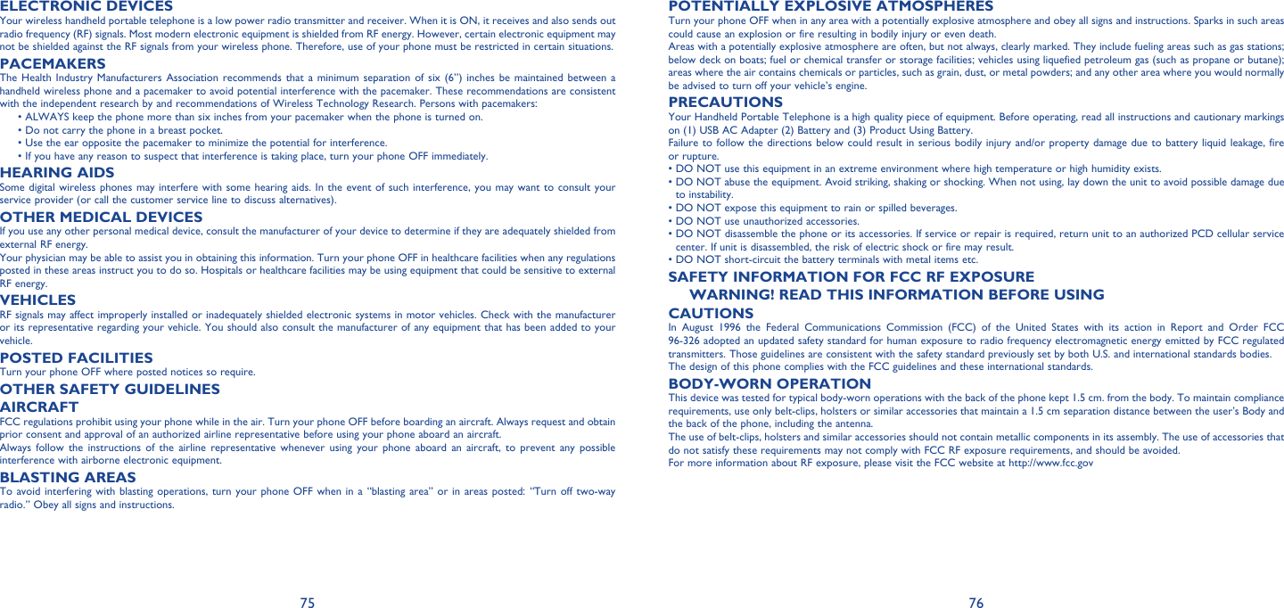 75 76ELECTRONIC DEVICESYour wireless handheld portable telephone is a low power radio transmitter and receiver. When it is ON, it receives and also sends out radio frequency (RF) signals. Most modern electronic equipment is shielded from RF energy. However, certain electronic equipment may not be shielded against the RF signals from your wireless phone. Therefore, use of your phone must be restricted in certain situations.PACEMAKERSThe Health Industry Manufacturers Association recommends that a minimum separation of six (6”) inches be maintained between a handheld wireless phone and a pacemaker to avoid potential interference with the pacemaker. These recommendations are consistent with the independent research by and recommendations of Wireless Technology Research. Persons with pacemakers: •  ALWAYS keep the phone more than six inches from your pacemaker when the phone is turned on.  • Do not carry the phone in a breast pocket.  • Use the ear opposite the pacemaker to minimize the potential for interference. •  If you have any reason to suspect that interference is taking place, turn your phone OFF immediately.HEARING AIDSSome digital wireless phones may interfere with some hearing aids. In the event of such interference, you may want to consult your service provider (or call the customer service line to discuss alternatives).OTHER MEDICAL DEVICESIf you use any other personal medical device, consult the manufacturer of your device to determine if they are adequately shielded from external RF energy.Your physician may be able to assist you in obtaining this information. Turn your phone OFF in healthcare facilities when any regulations posted in these areas instruct you to do so. Hospitals or healthcare facilities may be using equipment that could be sensitive to external RF energy.VEHICLESRF signals may affect improperly installed or inadequately shielded electronic systems in motor vehicles. Check with the manufacturer or its representative regarding your vehicle. You should also consult the manufacturer of any equipment that has been added to your vehicle.POSTED FACILITIESTurn your phone OFF where posted notices so require.OTHER SAFETY GUIDELINESAIRCRAFTFCC regulations prohibit using your phone while in the air. Turn your phone OFF before boarding an aircraft. Always request and obtain prior consent and approval of an authorized airline representative before using your phone aboard an aircraft.Always follow the instructions of the airline representative whenever using your phone aboard an aircraft, to prevent any possible interference with airborne electronic equipment.BLASTING AREASTo avoid interfering with blasting operations, turn your phone OFF when in a “blasting area” or in areas posted: “Turn off two-way radio.” Obey all signs and instructions.POTENTIALLY EXPLOSIVE ATMOSPHERESTurn your phone OFF when in any area with a potentially explosive atmosphere and obey all signs and instructions. Sparks in such areas could cause an explosion or fire resulting in bodily injury or even death.Areas with a potentially explosive atmosphere are often, but not always, clearly marked. They include fueling areas such as gas stations; below deck on boats; fuel or chemical transfer or storage facilities; vehicles using liquefied petroleum gas (such as propane or butane); areas where the air contains chemicals or particles, such as grain, dust, or metal powders; and any other area where you would normally be advised to turn off your vehicle’s engine.PRECAUTIONSYour Handheld Portable Telephone is a high quality piece of equipment. Before operating, read all instructions and cautionary markings on (1) USB AC Adapter (2) Battery and (3) Product Using Battery.Failure to follow the directions below could result in serious bodily injury and/or property damage due to battery liquid leakage, fire or rupture.•  DO NOT use this equipment in an extreme environment where high temperature or high humidity exists.•  DO NOT abuse the equipment. Avoid striking, shaking or shocking. When not using, lay down the unit to avoid possible damage due to instability.• DO NOT expose this equipment to rain or spilled beverages.• DO NOT use unauthorized accessories.•  DO NOT disassemble the phone or its accessories. If service or repair is required, return unit to an authorized PCD cellular service center. If unit is disassembled, the risk of electric shock or fire may result.• DO NOT short-circuit the battery terminals with metal items etc.SAFETY INFORMATION FOR FCC RF EXPOSUREWARNING! READ THIS INFORMATION BEFORE USINGCAUTIONSIn August 1996 the Federal Communications Commission (FCC) of the United States with its action in Report and Order FCC 96-326 adopted an updated safety standard for human exposure to radio frequency electromagnetic energy emitted by FCC regulated transmitters. Those guidelines are consistent with the safety standard previously set by both U.S. and international standards bodies.The design of this phone complies with the FCC guidelines and these international standards.BODY-WORN OPERATIONThis device was tested for typical body-worn operations with the back of the phone kept 1.5 cm. from the body. To maintain compliance requirements, use only belt-clips, holsters or similar accessories that maintain a 1.5 cm separation distance between the user’s Body and the back of the phone, including the antenna.The use of belt-clips, holsters and similar accessories should not contain metallic components in its assembly. The use of accessories that do not satisfy these requirements may not comply with FCC RF exposure requirements, and should be avoided.For more information about RF exposure, please visit the FCC website at http://www.fcc.gov