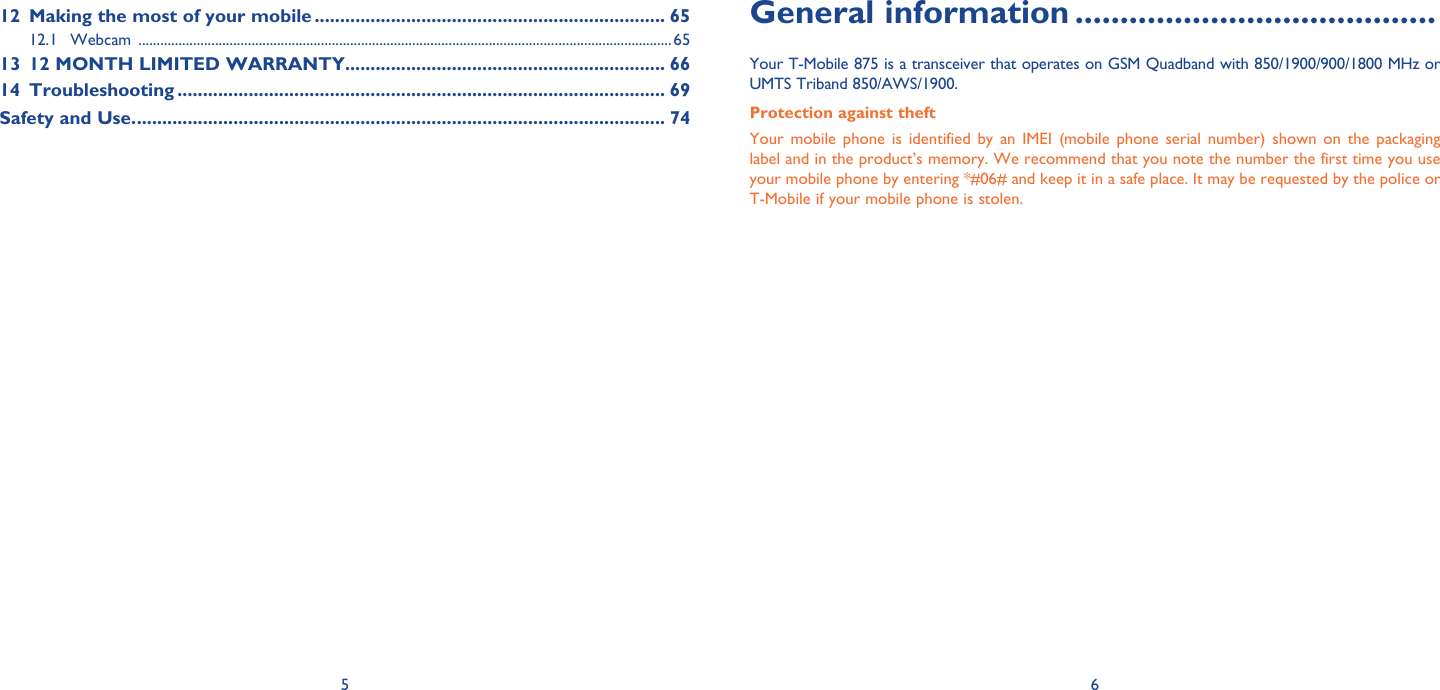 5 6General information ........................................Your T-Mobile 875 is a transceiver that operates on GSM Quadband with 850/1900/900/1800 MHz or UMTS Triband 850/AWS/1900.Protection against theftYour mobile phone is identified by an IMEI (mobile phone serial number) shown on the packaging label and in the product’s memory. We recommend that you note the number the first time you use your mobile phone by entering *#06# and keep it in a safe place. It may be requested by the police or T-Mobile if your mobile phone is stolen. 12  Making the most of your mobile ..................................................................... 6512.1 Webcam  ..................................................................................................................................................6513  12 MONTH LIMITED WARRANTY ............................................................... 6614 Troubleshooting ................................................................................................ 69Safety and Use. ........................................................................................................ 74