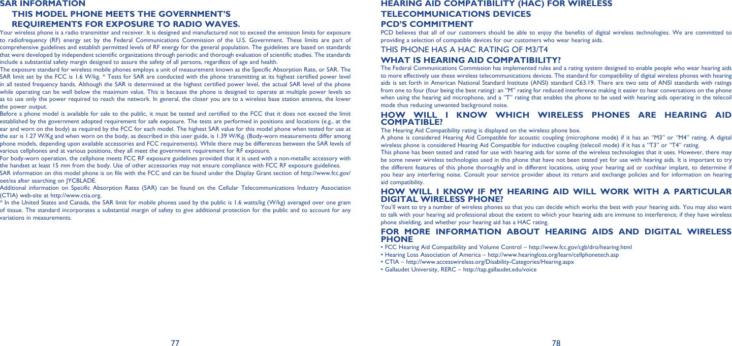 77 78SAR INFORMATIONTHIS MODEL PHONE MEETS THE GOVERNMENT’SREQUIREMENTS FOR EXPOSURE TO RADIO WAVES.Your wireless phone is a radio transmitter and receiver. It is designed and manufactured not to exceed the emission limits for exposure to radiofrequency (RF) energy set by the Federal Communications Commission of the U.S. Government. These limits are part of comprehensive guidelines and establish permitted levels of RF energy for the general population. The guidelines are based on standards that were developed by independent scientific organizations through periodic and thorough evaluation of scientific studies. The standards include a substantial safety margin designed to assure the safety of all persons, regardless of age and health.The exposure standard for wireless mobile phones employs a unit of measurement known as the Specific Absorption Rate, or SAR. The SAR limit set by the FCC is 1.6 W/kg. * Tests for SAR are conducted with the phone transmitting at its highest certified power level in all tested frequency bands. Although the SAR is determined at the highest certified power level, the actual SAR level of the phone while operating can be well below the maximum value. This is because the phone is designed to operate at multiple power levels so as to use only the power required to reach the network. In general, the closer you are to a wireless base station antenna, the lower the power output.Before a phone model is available for sale to the public, it must be tested and certified to the FCC that it does not exceed the limit established by the government adopted requirement for safe exposure. The tests are performed in positions and locations (e.g., at the ear and worn on the body) as required by the FCC for each model. The highest SAR value for this model phone when tested for use at the ear is 1.27 W/Kg and when worn on the body, as described in this user guide, is 1.39 W/Kg. (Body-worn measurements differ among phone models, depending upon available accessories and FCC requirements). While there may be differences between the SAR levels of various cellphones and at various positions, they all meet the government requirement for RF exposure. For body-worn operation, the cellphone meets FCC RF exposure guidelines provided that it is used with a non-metallic accessory with the handset at least 15 mm from the body. Use of other accessories may not ensure compliance with FCC RF exposure guidelines.SAR information on this model phone is on file with the FCC and can be found under the Display Grant section of http://www.fcc.gov/oet/ea after searching on JYCBLADE.Additional information on Specific Absorption Rates (SAR) can be found on the Cellular Telecommunications Industry Association (CTIA) web-site at http://www.ctia.org.* In the United States and Canada, the SAR limit for mobile phones used by the public is 1.6 watts/kg (W/kg) averaged over one gram of tissue. The standard incorporates a substantial margin of safety to give additional protection for the public and to account for any variations in measurements.HEARING AID COMPATIBILITY (HAC) FOR WIRELESSTELECOMMUNICATIONS DEVICESPCD’S COMMITMENTPCD believes that all of our customers should be able to enjoy the benefits of digital wireless technologies. We are committed to providing a selection of compatible devices for our customers who wear hearing aids.THIS PHONE HAS A HAC RATING OF M3/T4WHAT IS HEARING AID COMPATIBILITY?The Federal Communications Commission has implemented rules and a rating system designed to enable people who wear hearing aids to more effectively use these wireless telecommunications devices. The standard for compatibility of digital wireless phones with hearing aids is set forth in American National Standard Institute (ANSI) standard C63.19. There are two sets of ANSI standards with ratings from one to four (four being the best rating): an “M” rating for reduced interference making it easier to hear conversations on the phone when using the hearing aid microphone, and a “T” rating that enables the phone to be used with hearing aids operating in the telecoil mode thus reducing unwanted background noise.HOW WILL I KNOW WHICH WIRELESS PHONES ARE HEARING AID COMPATIBLE?The Hearing Aid Compatibility rating is displayed on the wireless phone box.A phone is considered Hearing Aid Compatible for acoustic coupling (microphone mode) if it has an “M3” or “M4” rating. A digital wireless phone is considered Hearing Aid Compatible for inductive coupling (telecoil mode) if it has a “T3” or “T4” rating.This phone has been tested and rated for use with hearing aids for some of the wireless technologies that it uses. However, there may be some newer wireless technologies used in this phone that have not been tested yet for use with hearing aids. It is important to try the different features of this phone thoroughly and in different locations, using your hearing aid or cochlear implant, to determine if you hear any interfering noise. Consult your service provider about its return and exchange policies and for information on hearing aid compatibility.HOW WILL I KNOW IF MY HEARING AID WILL WORK WITH A PARTICULAR DIGITAL WIRELESS PHONE?You’ll want to try a number of wireless phones so that you can decide which works the best with your hearing aids. You may also want to talk with your hearing aid professional about the extent to which your hearing aids are immune to interference, if they have wireless phone shielding, and whether your hearing aid has a HAC rating.FOR MORE INFORMATION ABOUT HEARING AIDS AND DIGITAL WIRELESS PHONE• FCC Hearing Aid Compatibility and Volume Control – http://www.fcc.gov/cgb/dro/hearing.html• Hearing Loss Association of America – http://www.hearingloss.org/learn/cellphonetech.asp• CTIA – http://www.accesswireless.org/Disability-Categories/Hearing.aspx• Gallaudet University, RERC – http://tap.gallaudet.edu/voice