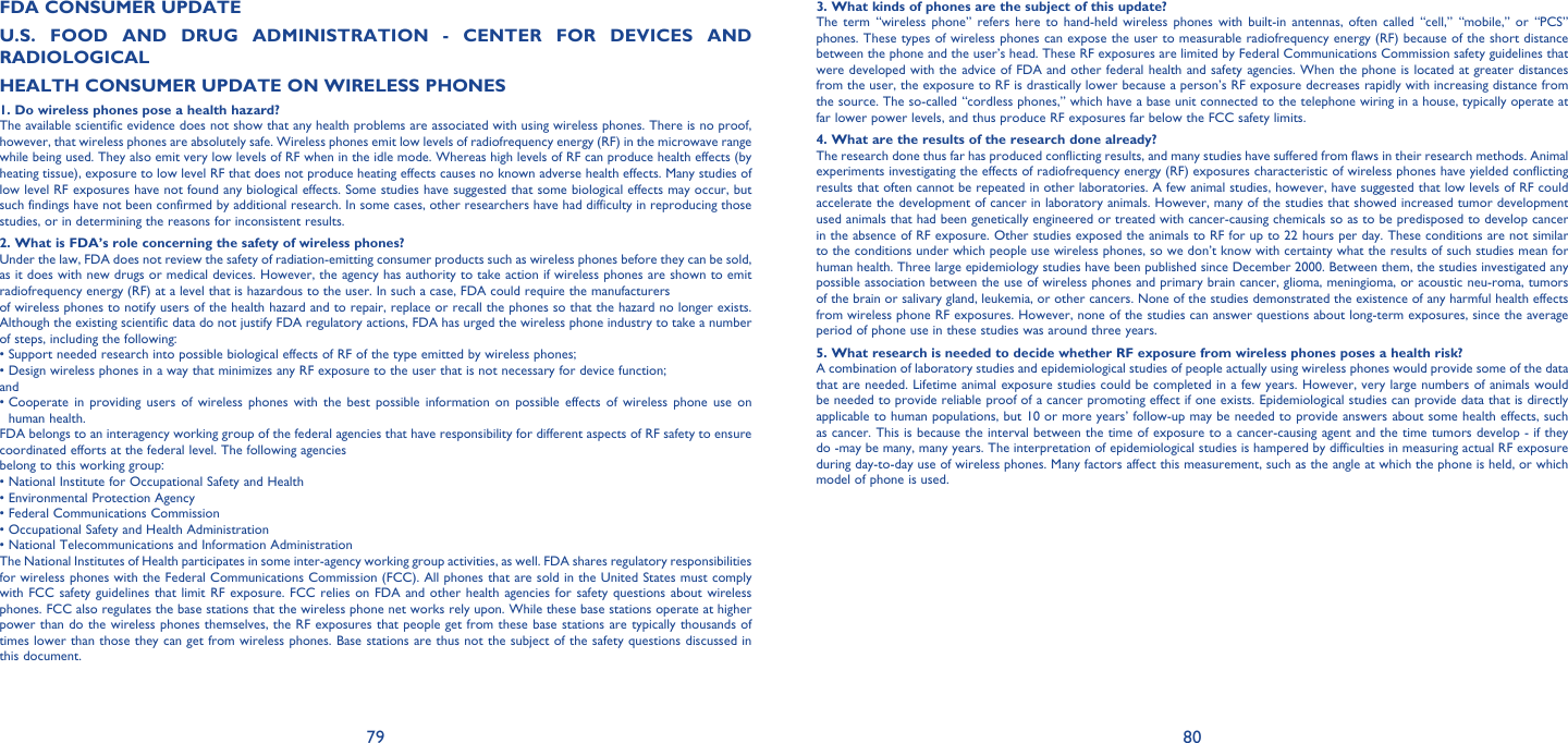 79 80FDA CONSUMER UPDATEU.S. FOOD AND DRUG ADMINISTRATION - CENTER FOR DEVICES AND RADIOLOGICALHEALTH CONSUMER UPDATE ON WIRELESS PHONES1. Do wireless phones pose a health hazard?The available scientific evidence does not show that any health problems are associated with using wireless phones. There is no proof, however, that wireless phones are absolutely safe. Wireless phones emit low levels of radiofrequency energy (RF) in the microwave range while being used. They also emit very low levels of RF when in the idle mode. Whereas high levels of RF can produce health effects (by heating tissue), exposure to low level RF that does not produce heating effects causes no known adverse health effects. Many studies of low level RF exposures have not found any biological effects. Some studies have suggested that some biological effects may occur, but such findings have not been confirmed by additional research. In some cases, other researchers have had difficulty in reproducing those studies, or in determining the reasons for inconsistent results.2. What is FDA’s role concerning the safety of wireless phones?Under the law, FDA does not review the safety of radiation-emitting consumer products such as wireless phones before they can be sold, as it does with new drugs or medical devices. However, the agency has authority to take action if wireless phones are shown to emit radiofrequency energy (RF) at a level that is hazardous to the user. In such a case, FDA could require the manufacturersof wireless phones to notify users of the health hazard and to repair, replace or recall the phones so that the hazard no longer exists. Although the existing scientific data do not justify FDA regulatory actions, FDA has urged the wireless phone industry to take a number of steps, including the following:•  Support needed research into possible biological effects of RF of the type emitted by wireless phones;•  Design wireless phones in a way that minimizes any RF exposure to the user that is not necessary for device function;and•  Cooperate in providing users of wireless phones with the best possible information on possible effects of wireless phone use on human health.FDA belongs to an interagency working group of the federal agencies that have responsibility for different aspects of RF safety to ensure coordinated efforts at the federal level. The following agenciesbelong to this working group:• National Institute for Occupational Safety and Health• Environmental Protection Agency• Federal Communications Commission• Occupational Safety and Health Administration• National Telecommunications and Information AdministrationThe National Institutes of Health participates in some inter-agency working group activities, as well. FDA shares regulatory responsibilities for wireless phones with the Federal Communications Commission (FCC). All phones that are sold in the United States must comply with FCC safety guidelines that limit RF exposure. FCC relies on FDA and other health agencies for safety questions about wireless phones. FCC also regulates the base stations that the wireless phone net works rely upon. While these base stations operate at higher power than do the wireless phones themselves, the RF exposures that people get from these base stations are typically thousands of times lower than those they can get from wireless phones. Base stations are thus not the subject of the safety questions discussed in this document.3. What kinds of phones are the subject of this update?The term “wireless phone” refers here to hand-held wireless phones with built-in antennas, often called “cell,” “mobile,” or “PCS” phones. These types of wireless phones can expose the user to measurable radiofrequency energy (RF) because of the short distance between the phone and the user’s head. These RF exposures are limited by Federal Communications Commission safety guidelines that were developed with the advice of FDA and other federal health and safety agencies. When the phone is located at greater distances from the user, the exposure to RF is drastically lower because a person’s RF exposure decreases rapidly with increasing distance from the source. The so-called “cordless phones,” which have a base unit connected to the telephone wiring in a house, typically operate at far lower power levels, and thus produce RF exposures far below the FCC safety limits.4. What are the results of the research done already?The research done thus far has produced conflicting results, and many studies have suffered from flaws in their research methods. Animal experiments investigating the effects of radiofrequency energy (RF) exposures characteristic of wireless phones have yielded conflicting results that often cannot be repeated in other laboratories. A few animal studies, however, have suggested that low levels of RF could accelerate the development of cancer in laboratory animals. However, many of the studies that showed increased tumor development used animals that had been genetically engineered or treated with cancer-causing chemicals so as to be predisposed to develop cancer in the absence of RF exposure. Other studies exposed the animals to RF for up to 22 hours per day. These conditions are not similar to the conditions under which people use wireless phones, so we don’t know with certainty what the results of such studies mean for 