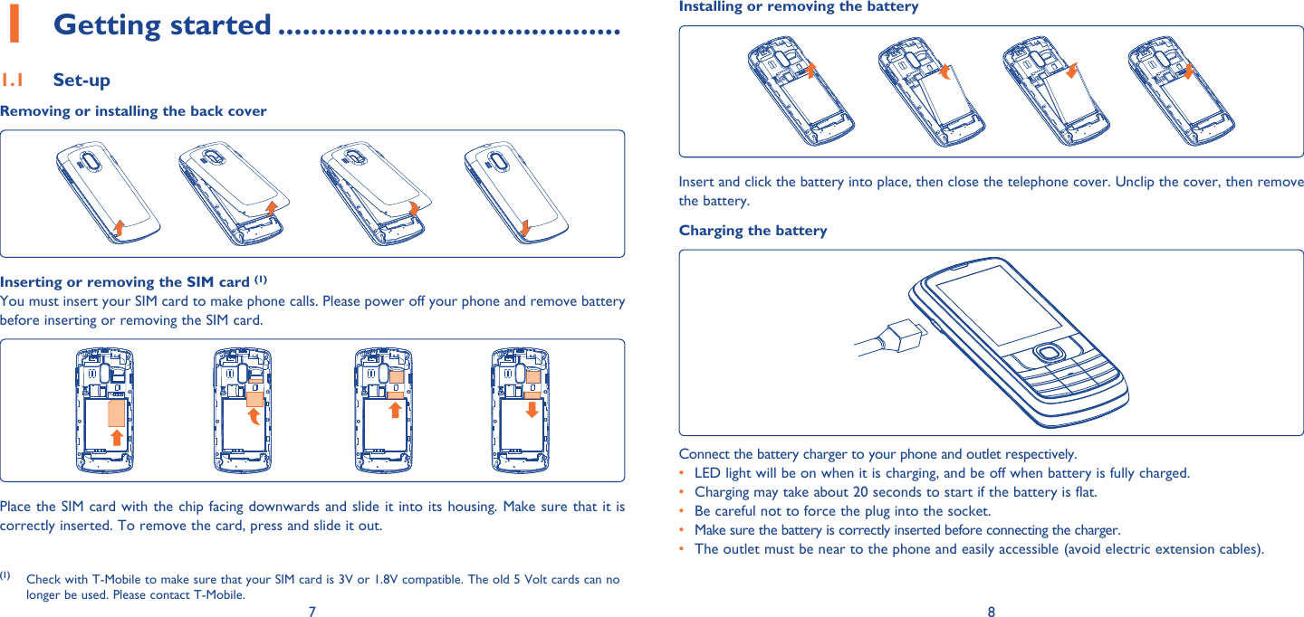 7 8Installing or removing the batteryInsert and click the battery into place, then close the telephone cover. Unclip the cover, then remove the battery.Charging the batteryConnect the battery charger to your phone and outlet respectively.•  LED light will be on when it is charging, and be off when battery is fully charged.•  Charging may take about 20 seconds to start if the battery is flat.•  Be careful not to force the plug into the socket.•  Make sure the battery is correctly inserted before connecting the charger.•  The outlet must be near to the phone and easily accessible (avoid electric extension cables).Getting started1   ..........................................Set-up1.1 Removing or installing the back coverInserting or removing the SIM card (1)You must insert your SIM card to make phone calls. Please power off your phone and remove battery before inserting or removing the SIM card.Place the SIM card with the chip facing downwards and slide it into its housing. Make sure that it is correctly inserted. To remove the card, press and slide it out. (1) Check with T-Mobile to make sure that your SIM card is 3V or 1.8V compatible. The old 5 Volt cards can no longer be used. Please contact T-Mobile.