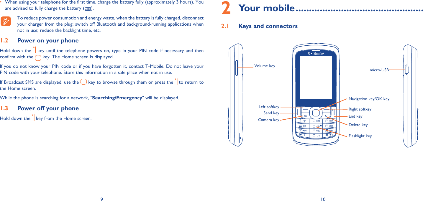 9 10•  When using your telephone for the first time, charge the battery fully (approximately 3 hours). You are advised to fully charge the battery ( ).  To reduce power consumption and energy waste, when the battery is fully charged, disconnect your charger from the plug; switch off Bluetooth and background-running applications when not in use; reduce the backlight time, etc.Power on your phone1.2 Hold down the   key until the telephone powers on, type in your PIN code if necessary and then confirm with the   key. The Home screen is displayed.If you do not know your PIN code or if you have forgotten it, contact T-Mobile. Do not leave your PIN code with your telephone. Store this information in a safe place when not in use.If Broadcast SMS are displayed, use the   key to browse through them or press the   to return to the Home screen.While the phone is searching for a network, &quot;Searching/Emergency&quot; will be displayed.Power off your phone1.3 Hold down the   key from the Home screen.Your mobile2   ................................................Keys and connectors2.1 Left softkey Right softkeyNavigation key/OK keyEnd keyDelete keyFlashlight keySend keyCamera keyVolume key micro-USB 