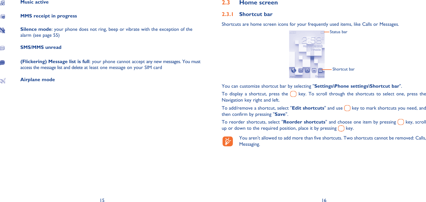 15 16Music activeMMS receipt in progressSilence mode: your phone does not ring, beep or vibrate with the exception of the alarm (see page 55)SMS/MMS unread(Flickering) Message list is full: your phone cannot accept any new messages. You must access the message list and delete at least one message on your SIM cardAirplane modeHome screen2.3 Shortcut bar2.3.1 Shortcuts are home screen icons for your frequently used items, like Calls or Messages.Status barShortcut barYou can customize shortcut bar by selecting &quot;Settings\Phone settings\Shortcut bar&quot;.To display a shortcut, press the   key. To scroll through the shortcuts to select one, press the Navigation key right and left.To add/remove a shortcut, select &quot;Edit shortcuts&quot; and use   key to mark shortcuts you need, and then confirm by pressing &quot;Save&quot;. To reorder shortcuts, select &quot;Reorder shortcuts&quot; and choose one item by pressing   key, scroll up or down to the required position, place it by pressing   key.  You aren&apos;t allowed to add more than five shortcuts. Two shortcuts cannot be removed: Calls, Messaging. 