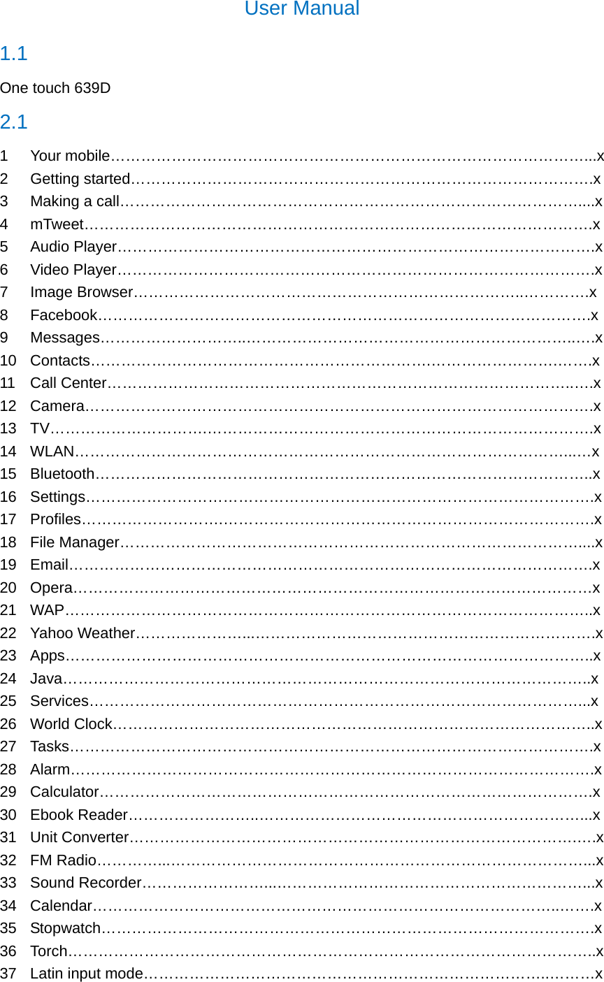 User Manual 1.1  One touch 639D 2.1 1 Your mobile…………………………………………………………………………………...x 2 Getting started……………………………………………………………………………….x 3  Making a call………………………………………………………………………………....x 4 mTweet……………………………………………………………………………………….x 5 Audio Player………………………………………………………………………………….x 6 Video Player………………………………………………………………………………….x 7 Image Browser…………………………………………………………………..………….x 8 Facebook…………………………………………………………………………………….x 9 Messages………………………..………………………………………………………..….x 10 Contacts………………………………………………………….…………………….…….x 11 Call Center………………………………………………………………………………..….x 12 Camera……………………………………………………………………………………….x 13 TV………………………….………………………………………………………………….x 14 WLAN……………………………………………………………………………………...…x 15 Bluetooth……………………………………………………………………………………..x 16 Settings……………………………………………………………………………………….x 17 Profiles……………………….……………………………………………………………….x 18 File Manager………………………………………………………………………………....x 19 Email………………………………………………………………………………………….x 20 Opera…………………………………………………………………………………………x 21 WAP…………………………………………………………………………………………..x 22 Yahoo Weather…………………...………………………………………………………….x 23 Apps…………………………………………………………………………………………..x 24 Java…………………………………………………………………………………………..x 25 Services……………………………………………………………………………………...x 26 World Clock…………………………………………………………………………………..x 27 Tasks………………………………………………………………………………………….x 28 Alarm………………………………………………………………………………………….x 29 Calculator…………………………………………………………………………………….x 30 Ebook Reader……………………..………………………………………………………...x 31 Unit Converter…………………………………………………………………………….….x 32 FM Radio…………...………………………………………………………………………...x 33 Sound Recorder……………………...……………………………………………………...x 34 Calendar………………………………………………………………………………..…….x 35 Stopwatch…………………………………………………………………………………….x 36 Torch…………………………………………………………………………………………..x 37  Latin input mode……………………………………………………………………..………x 