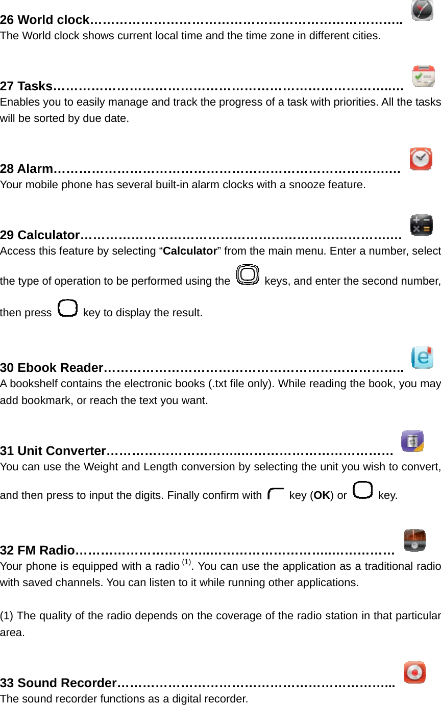 26 World clock………………………………………………………………..  The World clock shows current local time and the time zone in different cities.  27 Tasks……………………………………………………………………..…  Enables you to easily manage and track the progress of a task with priorities. All the tasks will be sorted by due date.  28 Alarm…………………………………………………………………….…  Your mobile phone has several built-in alarm clocks with a snooze feature.  29 Calculator……………………………………………………………….…  Access this feature by selecting “Calculator” from the main menu. Enter a number, select the type of operation to be performed using the    keys, and enter the second number, then press    key to display the result.  30 Ebook Reader……………………………………………………………..  A bookshelf contains the electronic books (.txt file only). While reading the book, you may add bookmark, or reach the text you want.  31 Unit Converter…………………………..………………………………  You can use the Weight and Length conversion by selecting the unit you wish to convert, and then press to input the digits. Finally confirm with   key (OK) or   key.  32 FM Radio…………………………..………………………..……………  Your phone is equipped with a radio (1). You can use the application as a traditional radio with saved channels. You can listen to it while running other applications.  (1) The quality of the radio depends on the coverage of the radio station in that particular area.  33 Sound Recorder………………………………………………………...  The sound recorder functions as a digital recorder.    