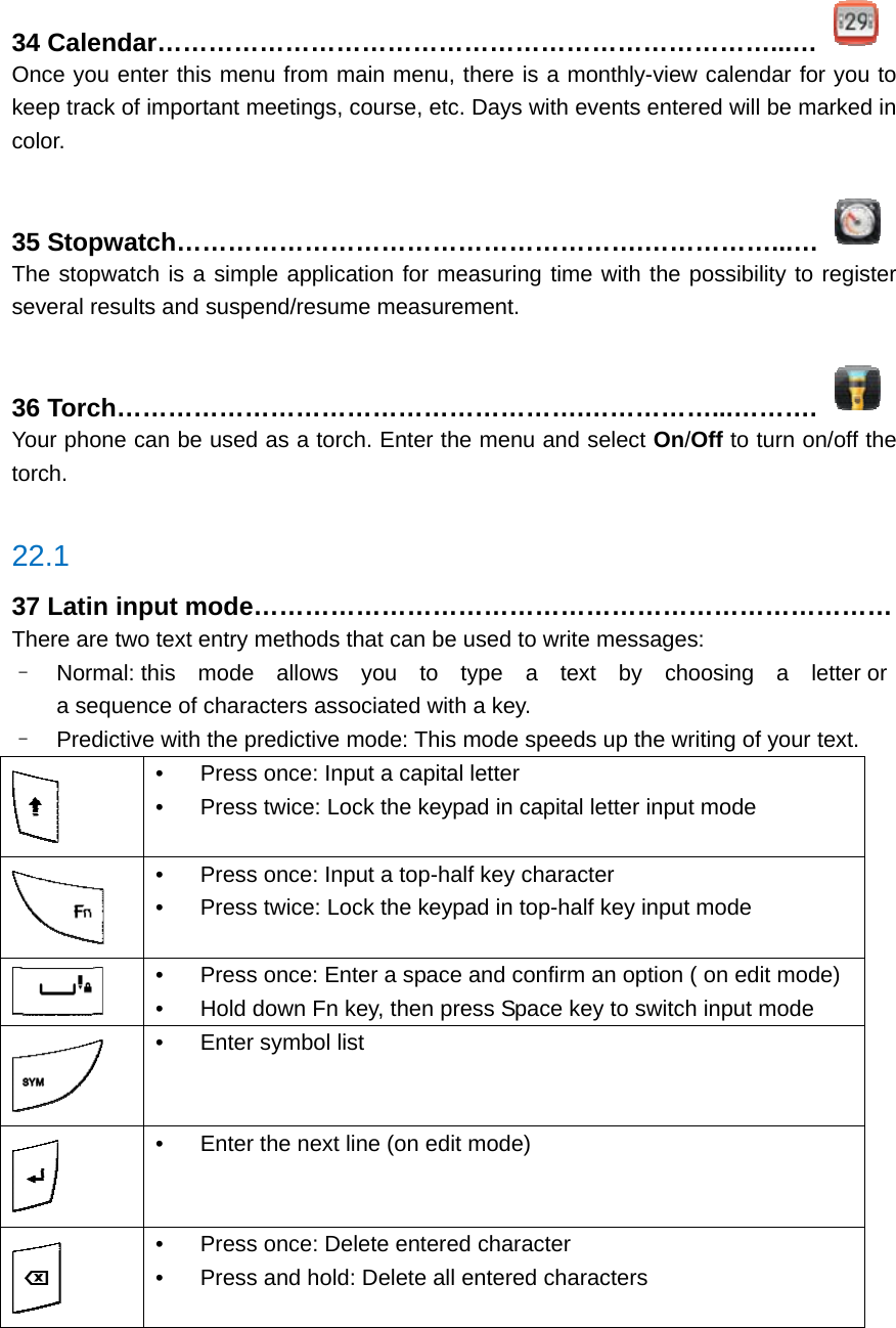 34 Calendar………………………………………………………………...…  Once you enter this menu from main menu, there is a monthly-view calendar for you to keep track of important meetings, course, etc. Days with events entered will be marked in color.  35 Stopwatch……………………………………………….……………...…  The stopwatch is a simple application for measuring time with the possibility to register several results and suspend/resume measurement.  36 Torch……………………………………………….……………...……….  Your phone can be used as a torch. Enter the menu and select On/Off to turn on/off the torch.  22.1 37 Latin input mode………………………………………………………………… There are two text entry methods that can be used to write messages: –  Normal: this  mode  allows  you  to  type  a  text  by  choosing  a  letter or  a sequence of characters associated with a key. –  Predictive with the predictive mode: This mode speeds up the writing of your text.  •  Press once: Input a capital letter •  Press twice: Lock the keypad in capital letter input mode  •  Press once: Input a top-half key character •  Press twice: Lock the keypad in top-half key input mode  •  Press once: Enter a space and confirm an option ( on edit mode) •  Hold down Fn key, then press Space key to switch input mode  •  Enter symbol list  •  Enter the next line (on edit mode)  •  Press once: Delete entered character •  Press and hold: Delete all entered characters     