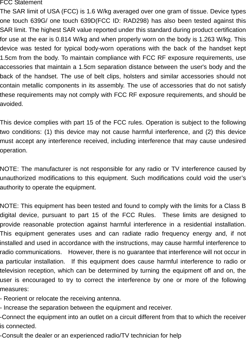 FCC Statement The SAR limit of USA (FCC) is 1.6 W/kg averaged over one gram of tissue. Device types one touch 639G/ one touch 639D(FCC ID: RAD298) has also been tested against this SAR limit. The highest SAR value reported under this standard during product certification for use at the ear is 0.814 W/kg and when properly worn on the body is 1.263 W/kg. This device was tested for typical body-worn operations with the back of the handset kept 1.5cm from the body. To maintain compliance with FCC RF exposure requirements, use accessories that maintain a 1.5cm separation distance between the user&apos;s body and the back of the handset. The use of belt clips, holsters and similar accessories should not contain metallic components in its assembly. The use of accessories that do not satisfy these requirements may not comply with FCC RF exposure requirements, and should be avoided.  This device complies with part 15 of the FCC rules. Operation is subject to the following two conditions: (1) this device may not cause harmful interference, and (2) this device must accept any interference received, including interference that may cause undesired operation.  NOTE: The manufacturer is not responsible for any radio or TV interference caused by unauthorized modifications to this equipment. Such modifications could void the user’s authority to operate the equipment.  NOTE: This equipment has been tested and found to comply with the limits for a Class B digital device, pursuant to part 15 of the FCC Rules.  These limits are designed to provide reasonable protection against harmful interference in a residential installation.  This equipment generates uses and can radiate radio frequency energy and, if not installed and used in accordance with the instructions, may cause harmful interference to radio communications.    However, there is no guarantee that interference will not occur in a particular installation.  If this equipment does cause harmful interference to radio or television reception, which can be determined by turning the equipment off and on, the user is encouraged to try to correct the interference by one or more of the following measures: - Reorient or relocate the receiving antenna. - Increase the separation between the equipment and receiver. -Connect the equipment into an outlet on a circuit different from that to which the receiver is connected. -Consult the dealer or an experienced radio/TV technician for help    