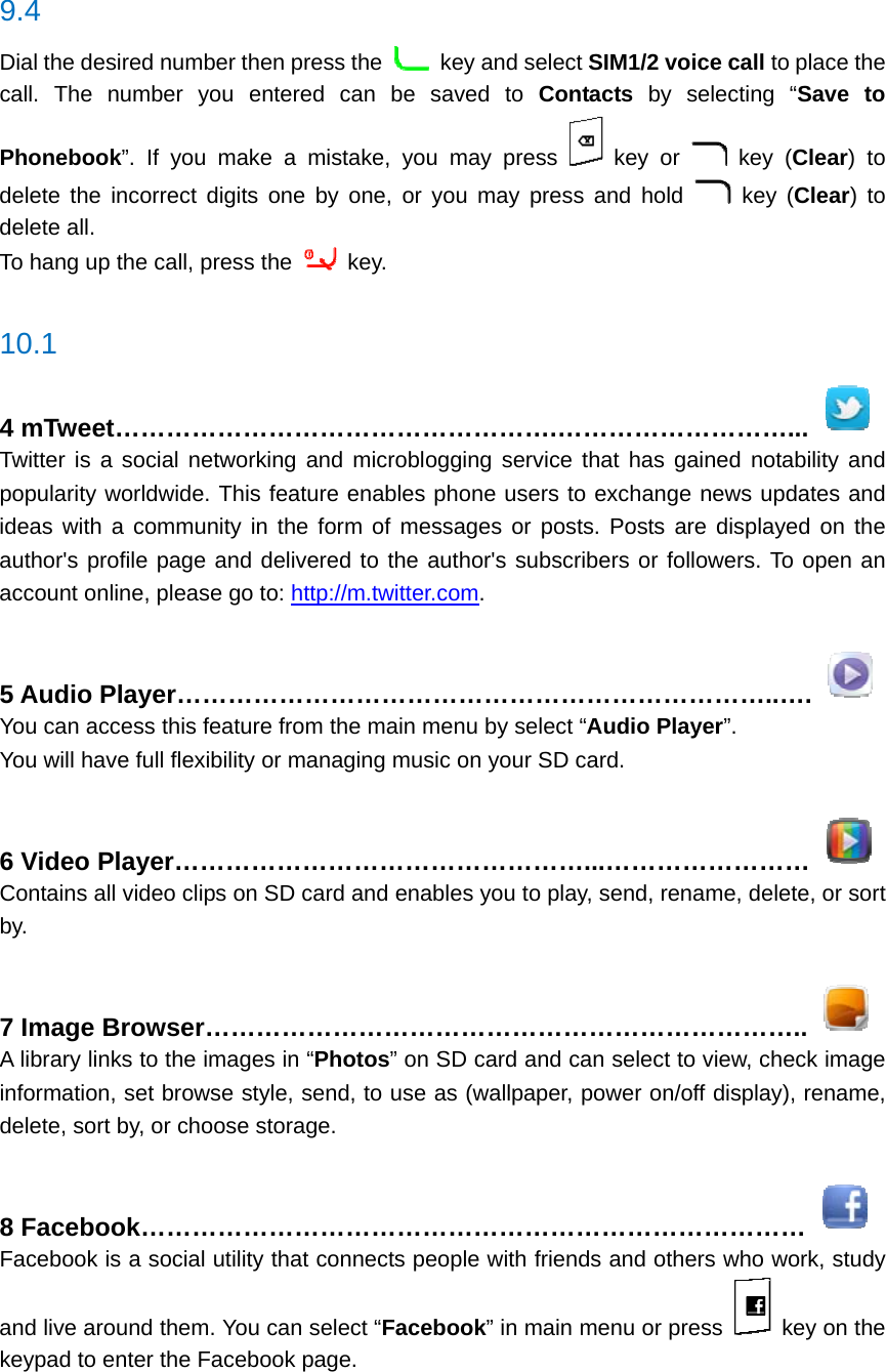  9.4 Dial the desired number then press the    key and select SIM1/2 voice call to place the call. The number you entered can be saved to Contacts by selecting “Save to Phonebook”. If you make a mistake, you may press   key or   key (Clear) to delete the incorrect digits one by one, or you may press and hold   key (Clear) to delete all. To hang up the call, press the   key.  10.1 4 mTweet…………………………………………….………………………...  Twitter is a social networking and microblogging service that has gained notability and popularity worldwide. This feature enables phone users to exchange news updates and ideas with a community in the form of messages or posts. Posts are displayed on the author&apos;s profile page and delivered to the author&apos;s subscribers or followers. To open an account online, please go to: http://m.twitter.com.  5 Audio Player……………………………………………………………..….  You can access this feature from the main menu by select “Audio Player”.  You will have full flexibility or managing music on your SD card.  6 Video Player…………………………………………...……………………  Contains all video clips on SD card and enables you to play, send, rename, delete, or sort by.  7 Image Browser……………………………………………………………..  A library links to the images in “Photos” on SD card and can select to view, check image information, set browse style, send, to use as (wallpaper, power on/off display), rename, delete, sort by, or choose storage.  8 Facebook……………………………………………………………………  Facebook is a social utility that connects people with friends and others who work, study and live around them. You can select “Facebook” in main menu or press    key on the keypad to enter the Facebook page.  