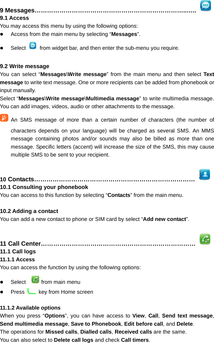 9 Messages………………………………………………………………..…..  9.1 Access You may access this menu by using the following options:  Access from the main menu by selecting “Messages”.  Select    from widget bar, and then enter the sub-menu you require.  9.2 Write message You can select “Messages\Write message” from the main menu and then select Text message to write text message. One or more recipients can be added from phonebook or input manually.   Select “Messages\Write message\Multimedia message” to write multimedia message. You can add images, videos, audio or other attachments to the message.    An SMS message of more than a certain number of characters (the number of characters depends on your language) will be charged as several SMS. An MMS message containing photos and/or sounds may also be billed as more than one message. Specific letters (accent) will increase the size of the SMS, this may cause multiple SMS to be sent to your recipient.  10 Contacts……………………………………………………………………  10.1 Consulting your phonebook You can access to this function by selecting “Contacts” from the main menu.  10.2 Adding a contact You can add a new contact to phone or SIM card by select “Add new contact”.  11 Call Center…………………………………………………………………  11.1 Call logs 11.1.1 Access You can access the function by using the following options:  Select  from main menu  Press    key from Home screen  11.1.2 Available options When you press “Options”, you can have access to View, Call, Send text message, Send multimedia message, Save to Phonebook, Edit before call, and Delete. The operations for Missed calls, Dialled calls, Received calls are the same. You can also select to Delete call logs and check Call timers.  