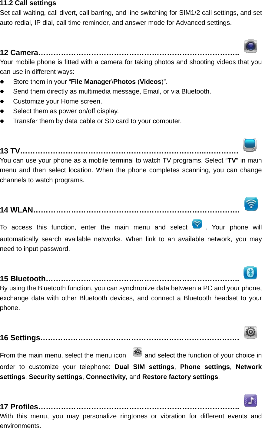 11.2 Call settings Set call waiting, call divert, call barring, and line switching for SIM1/2 call settings, and set auto redial, IP dial, call time reminder, and answer mode for Advanced settings.  12 Camera……………………………………………………………………..  Your mobile phone is fitted with a camera for taking photos and shooting videos that you can use in different ways:  Store them in your “File Manager\Photos (Videos)”.  Send them directly as multimedia message, Email, or via Bluetooth.  Customize your Home screen.  Select them as power on/off display.  Transfer them by data cable or SD card to your computer.  13 TV………………………………………………………………..………….  You can use your phone as a mobile terminal to watch TV programs. Select “TV” in main menu and then select location. When the phone completes scanning, you can change channels to watch programs.  14 WLAN……………………………………………………………………….  To access this function, enter the main menu and select . Your phone will automatically search available networks. When link to an available network, you may need to input password.  15 Bluetooth…………………………………………………………………..  By using the Bluetooth function, you can synchronize data between a PC and your phone, exchange data with other Bluetooth devices, and connect a Bluetooth headset to your phone.  16 Settings…………………………………………………………………….  From the main menu, select the menu icon  and select the function of your choice in order to customize your telephone: Dual SIM settings,  Phone settings,  Network settings, Security settings, Connectivity, and Restore factory settings.  17 Profiles……………………………………………………………………..  With this menu, you may personalize ringtones or vibration for different events and environments. 