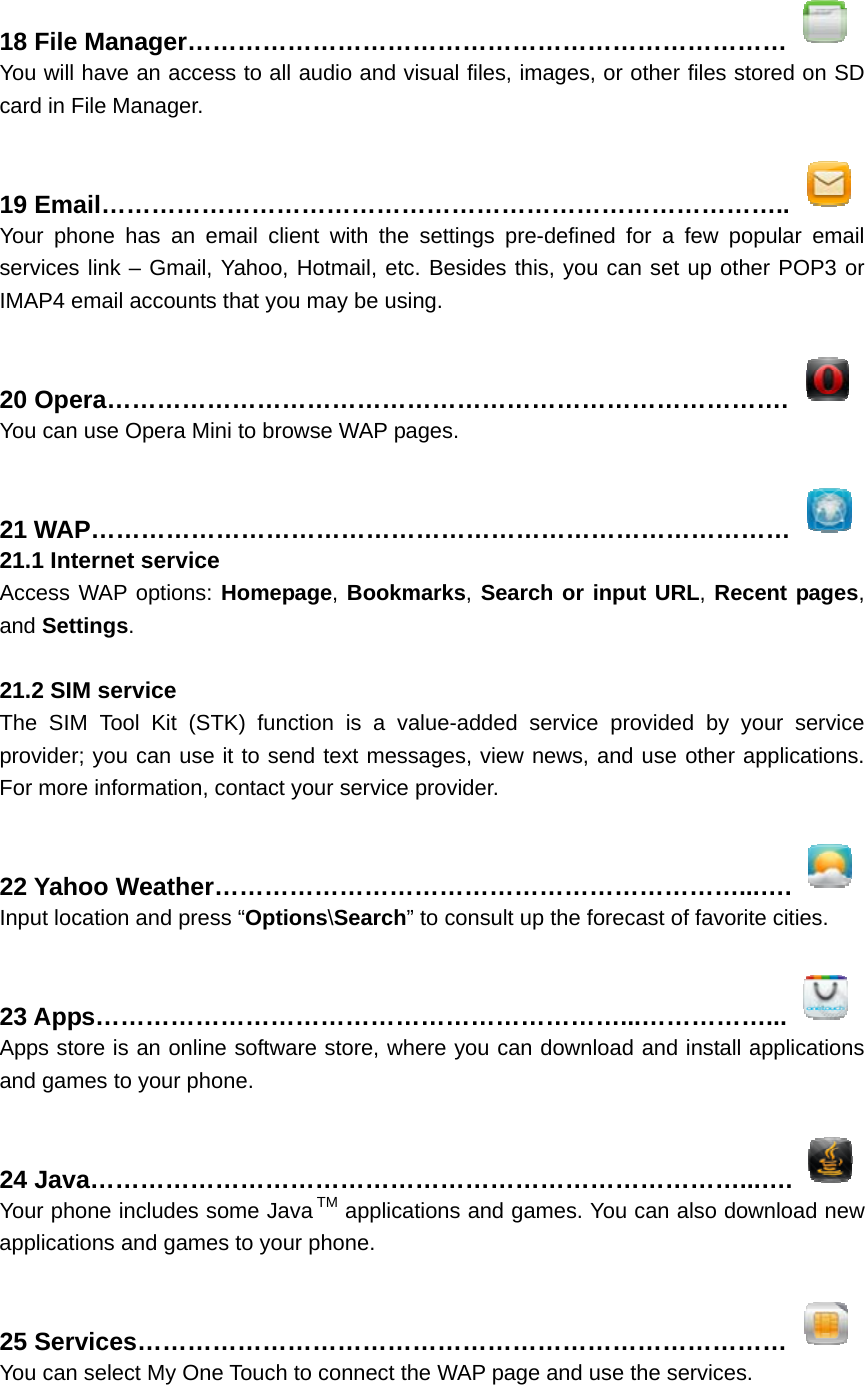  18 File Manager………………………………………………………………  You will have an access to all audio and visual files, images, or other files stored on SD card in File Manager.  19 Email………………………………………………………………………..  Your phone has an email client with the settings pre-defined for a few popular email services link – Gmail, Yahoo, Hotmail, etc. Besides this, you can set up other POP3 or IMAP4 email accounts that you may be using.  20 Opera……………………………………………………………………….  You can use Opera Mini to browse WAP pages.  21 WAP…………………………………………………………………………  21.1 Internet service Access WAP options: Homepage, Bookmarks, Search or input URL, Recent pages, and Settings.   21.2 SIM service The SIM Tool Kit (STK) function is a value-added service provided by your service provider; you can use it to send text messages, view news, and use other applications. For more information, contact your service provider.  22 Yahoo Weather………………………………………………………...….  Input location and press “Options\Search” to consult up the forecast of favorite cities.  23 Apps………………………………………………………...……………...  Apps store is an online software store, where you can download and install applications and games to your phone.  24 Java……………………………………………………………………...….  Your phone includes some Java TM applications and games. You can also download new applications and games to your phone.  25 Services……………………………………………………………………  You can select My One Touch to connect the WAP page and use the services. 