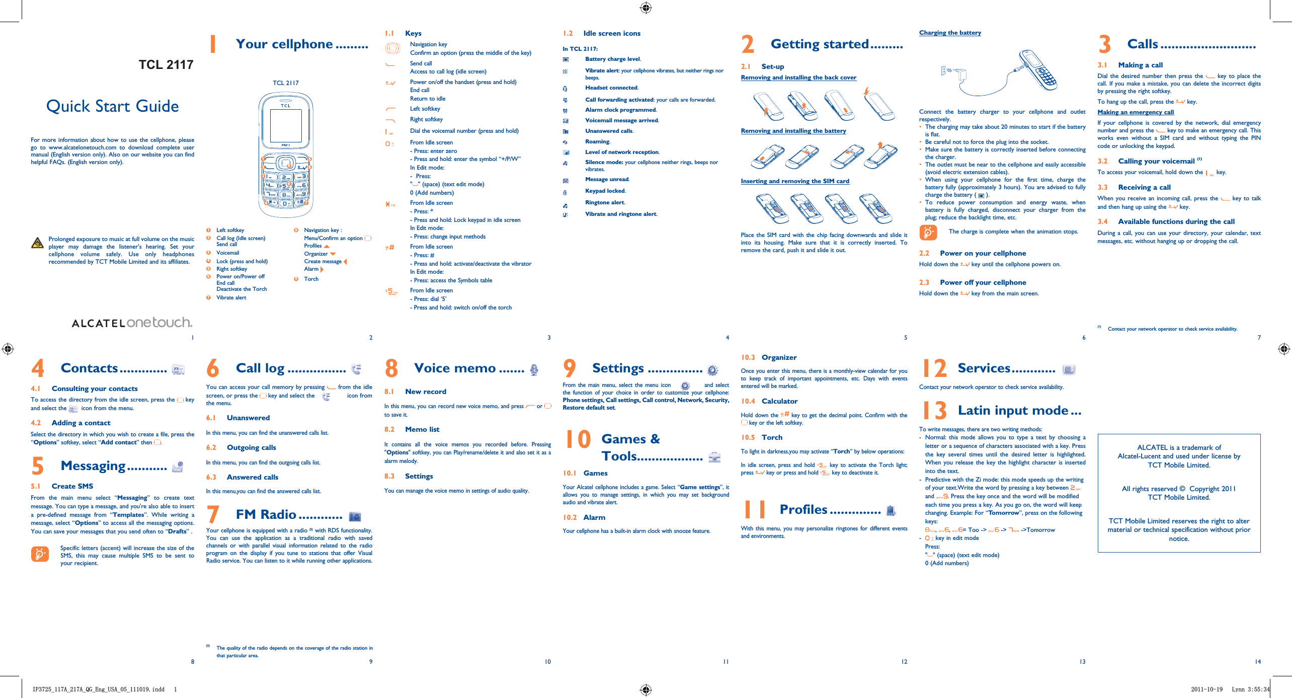 76543214131211101981 Your cellphone .........1.1 KeysNavigation keyConfirm an option (press the middle of the key)Send callAccess to call log (idle screen)Power on/off the handset (press and hold)End callReturn to idleLeft softkeyRight softkeyDial the voicemail number (press and hold)From Idle screen- Press: enter zero- Press and hold: enter the symbol “+/P/W”In Edit mode:-  Press:&quot;&quot; (space) (text edit mode)0 (Add numbers)From Idle screen- Press: *- Press and hold: Lock keypad in idle screenIn Edit mode:- Press: change input methodsFrom Idle screen- Press: #- Press and hold: activate/deactivate the vibratorIn Edit mode:- Press: access the Symbols tableFrom Idle screen - Press: dial ‘5’- Press and hold: switch on/off the torch1.2  Idle screen iconsIn TCL 2117:Battery charge level.Vibrate alert: your cellphone vibrates, but neither rings nor beeps.Headset connected.Call forwarding activated: your calls are forwarded. Alarm clock programmed.Voicemail message arrived.Unanswered calls.Roaming.Level of network reception.Silence mode: your cellphone neither rings, beeps nor vibrates.Message unread.Keypad locked.Ringtone alert.Vibrate and ringtone alert.3 Calls ..........................3.1 Making a callDial the desired number then press the   key to place the call. If you make a mistake, you can delete the incorrect digits by pressing the right softkey.To hang up the call, press the   key.Making an emergency callIf your cellphone is covered by the network, dial emergency number and press the   key to make an emergency call. This works even without a SIM card and without typing the PIN code or unlocking the keypad.  3.2  Calling your voicemail (1)To access your voicemail, hold down the   key.3.3  Receiving a callWhen you receive an incoming call, press the   key to talk and then hang up using the   key. 3.4  Available functions during the callDuring a call, you can use your directory, your calendar, text messages, etc. without hanging up or dropping the call.(1)  Contact your network operator to check service availability.8 Voice memo .......8.1  New recordIn this menu, you can record new voice memo, and press   or   to save it. 8.2  Memo listIt contains all the voice memos you recorded before. Pressing &quot;Options&quot; softkey, you can Play/rename/delete it and also set it as a alarm melody.8.3  SettingsYou can manage the voice memo in settings of audio quality.Quick Start GuideFor more information about how to use the cellphone, please go to www.alcatelonetouch.com to download complete user manual (English version only). Also on our website you can find helpful FAQs. (English version only).  Prolonged exposure to music at full volume on the music player may damage the listener&apos;s hearing. Set your cellphone volume safely. Use only headphones recommended by TCT Mobile Limited and its affiliates.6 Call log ................You can access your call memory by pressing   from the idle screen, or press the   key and select the   icon from the menu.6.1  UnansweredIn this menu, you can find the unanswered calls list.6.2  Outgoing callsIn this menu, you can find the outgoing calls list.6.3  Answered callsIn this menu,you can find the answered calls list.7 FM Radio ............Your cellphone is equipped with a radio (3) with RDS functionality. You can use the application as a traditional radio with saved channels or with parallel visual information related to the radio program on the display if you tune to stations that offer Visual Radio service. You can listen to it while running other applications.4 Contacts .............4.1  Consulting your contactsTo access the directory from the idle screen, press the   key and select the  icon from the menu. 4.2  Adding a contactSelect the directory in which you wish to create a file, press the “Options” softkey, select “Add contact” then  .5 Messaging ...........5.1 Create SMSFrom the main menu select “Messaging” to create text message. You can type a message, and you&apos;re also able to insert a pre-defined message from “Templates”. While writing a message, select “Options” to access all the messaging options. You can save your messages that you send often to “Drafts” .    Specific letters (accent) will increase the size of the SMS, this may cause multiple SMS to be sent to your recipient.2 Getting started .........2.1 Set-upRemoving and installing the back coverRemoving and installing the batteryInserting and removing the SIM cardPlace the SIM card with the chip facing downwards and slide it into its housing. Make sure that it is correctly inserted. To remove the card, push it and slide it out. 9 Settings ...............From the main menu, select the menu icon   and select the function of your choice in order to customize your cellphone: Phone settings, Call settings, Call control, Network, Security, Restore default set. 10  Games &amp; Tools..................10.1 GamesYour Alcatel cellphone includes a game. Select “Game settings”, it allows you to manage settings, in which you may set background audio and vibrate alert.10.2 AlarmYour cellphone has a built-in alarm clock with snooze feature. 10.3 OrganizerOnce you enter this menu, there is a monthly-view calendar for you to keep track of important appointments, etc. Days with events entered will be marked.10.4 CalculatorHold down the   key to get the decimal point. Confirm with the  key or the left softkey.10.5 TorchTo light in darkness,you may activate “Torch” by below operations:In idle screen, press and hold   key to activate the Torch light; press   key or press and hold   key to deactivate it.11  Profiles ..............With this menu, you may personalize ringtones for different events and environments.12  Services ............Contact your network operator to check service availability.13  Latin input mode ...To write messages, there are two writing methods:-  Normal: this mode allows you to type a text by choosing a letter or a sequence of characters associated with a key. Press the key several times until the desired letter is highlighted. When you release the key the highlight character is inserted into the text.-  Predictive with the Zi mode: this mode speeds up the writing of your text.Write the word by pressing a key between   and  . Press the key once and the word will be modified each time you press a key. As you go on, the word will keep changing. Example: For “Tomorrow”, press on the following keys:,  ,  = Too -&gt;   -&gt;   -&gt;Tomorrow-   key in edit modePress: &quot;&quot; (space) (text edit mode)0 (Add numbers)(3)  The quality of the radio depends on the coverage of the radio station in that particular area.Charging the batteryConnect the battery charger to your cellphone and outlet respectively.The charging may take about 20 minutes to start if the battery is flat.Be careful not to force the plug into the socket.Make sure the battery is correctly inserted before connecting the charger.The outlet must be near to the cellphone and easily accessible (avoid electric extension cables).When using your cellphone for the first time, charge the battery fully (approximately 3 hours). You are advised to fully charge the battery (   ).To reduce power consumption and energy waste, when battery is fully charged, disconnect your charger from the plug; reduce the backlight time, etc.    The charge is complete when the animation stops.2.2  Power on your cellphoneHold down the   key until the cellphone powers on.2.3  Power off your cellphoneHold down the   key from the main screen.TCL 21171 Left softkey2  Call log (Idle screen)Send call3  Voicemail4  Lock (press and hold)5 Right softkey6  Power on/Power offEnd callDeactivate the Torch 7  Vibrate alert8 Navigation key : Menu/Confirm an option  Profiles   Organizer   Create message  Alarm 9  Torch 1 52 634 789ALCATEL is a trademark of Alcatel-Lucent and used under license by TCT Mobile Limited.All rights reserved ©  Copyright 2011TCT Mobile Limited.TCT Mobile Limited reserves the right to alter material or technical specification without prior notice.,3B$B$B4*B(QJB86$BBLQGG /\QQTCL 2117