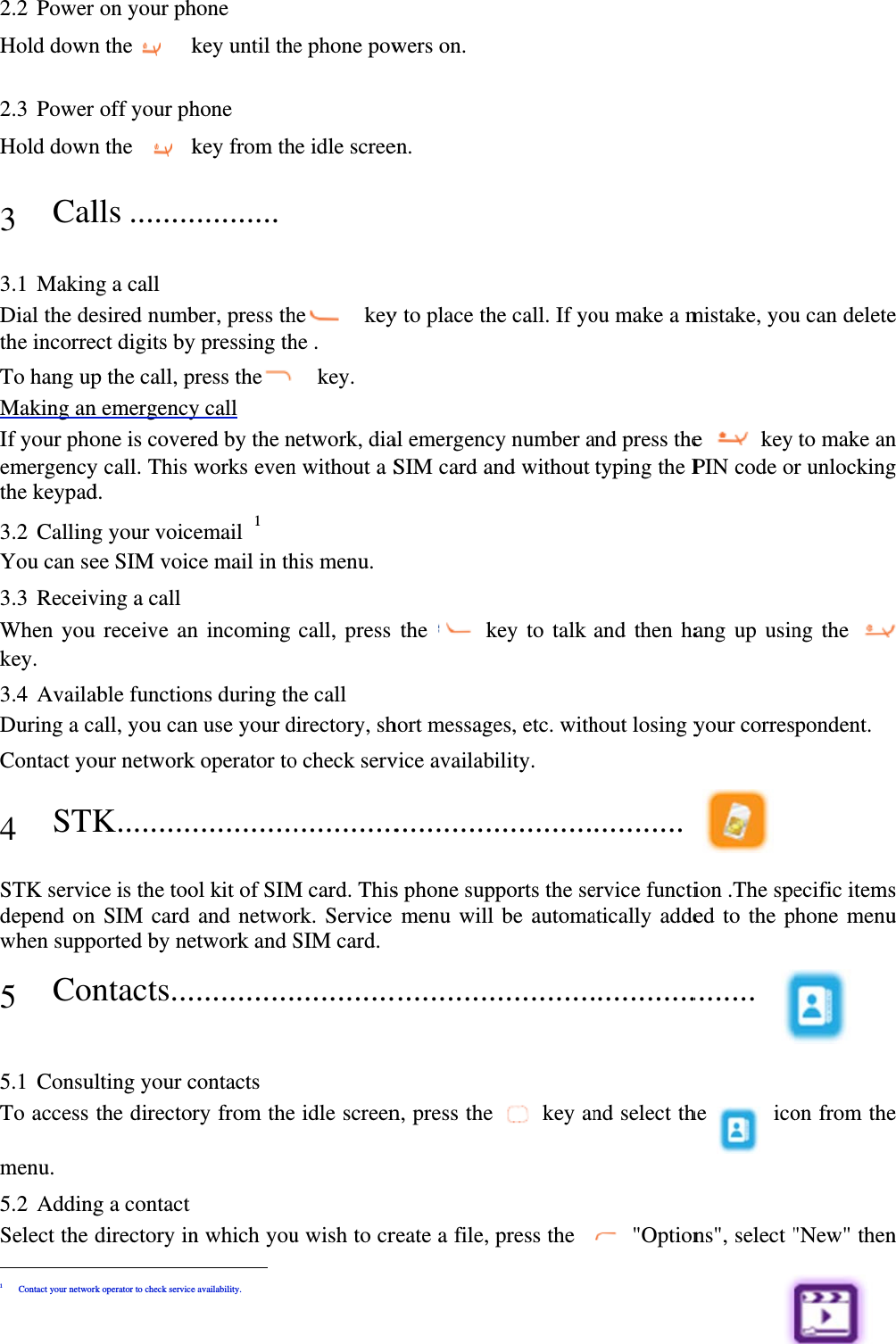  2.2 Power Hold down 2.3 Power Hold down 3 Cal 3.1 MakinDial the dethe incorreTo hang upMaking anIf your phoemergencythe keypad3.2 CallingYou can se3.3 ReceivWhen youkey.  3.4 AvailaDuring a cContact yo4 STKSTK servicdepend onwhen supp5 Con5.1 ConsulTo access menu.  5.2 AddingSelect the                     1 Contact your networ on your phn the    koff your phn the   klls ........ng a call esired numbect digits byp the call, pn emergencyone is covery call. This wd.   g your voiceee SIM voicving a call u receive anable functionall, you canour networkK..........ce is the toon SIM card ported by nentacts...lting your cthe directorg a contact directory in                    rk operator to check servicehone key until thehone key from th..........  ber, press thy pressing thress they call red by the nworks evenemail 1 ce mail in thn incoming ns during thn use your dk operator to.............ol kit of SIMand networetwork and S............contacts ry from then which you                e availability. e phone powhe idle screehe  keyhe .     key.  network, dian without a Shis menu. call, press he call directory, sho check serv.............M card. Thisrk. Service SIM card............. idle screenu wish to crwers on. en. y to place thal emergencSIM card anthe   khort messagevice availab............s phone supmenu will ............n, press the reate a file, he call. If yoy number and without key to talk es, etc. withility. ............pports the sebe automa............ key anpress the ou make a mand press thetyping the Pand then hahout losing y........... ervice functiatically adde............nd select th &quot;Optionmistake, youe  key PIN code orang up usinyour corres ion .The speed to the p........ he  icons&quot;, select &quot;u can deleteto make anr unlockingng the pondent. ecific itemshone menu on from the&quot;New&quot; thene n g  s u e n 