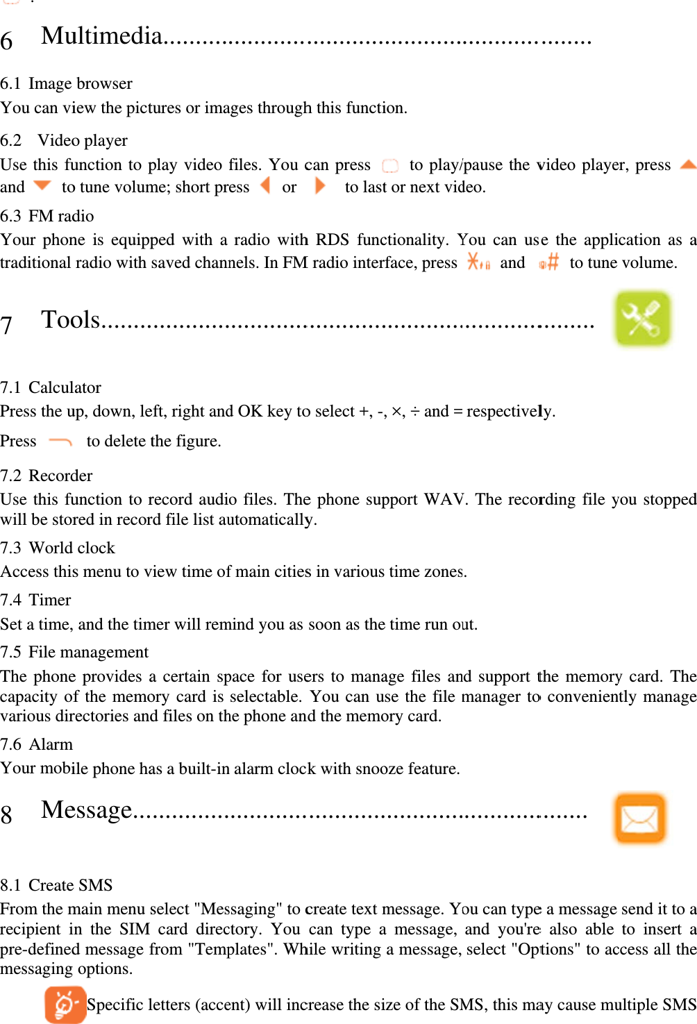  . 6 Mu6.1 Image You can vi6.2  VideoUse this fuand  to6.3 FM radYour phontraditional 7 Too 7.1 CalculPress the uPress 7.2 RecordUse this fuwill be stor7.3 World Access this7.4 Timer Set a time,7.5 File mThe phonecapacity ofvarious dir7.6 Alarm Your mobi8 Me 8.1 CreateFrom the mrecipient ipre-definedmessaging    ultimedibrowser iew the picto player unction to po tune volumdio ne is equippradio with ols........lator up, down, le to delete tder unction to rred in recorclock s menu to v and the timmanagement e provides af the memorectories andile phone haessage...e SMS main menu sn the SIM d message foptions.  Specific la..........tures or imaplay video me; short prped with a saved chann............eft, right andthe figure. record audird file list auview time ofmer will rema certain spory card is d files on thas a built-in............select &quot;Mescard direcfrom &quot;Templetters (acce............ages throughfiles. You cess   or  radio withnels. In FM............d OK key too files. Theutomaticallyf main citiesmind you as pace for useselectable. he phone ann alarm cloc............ssaging&quot; to cctory. You plates&quot;. Whent) will inc............h this functican press   to lasth RDS funcM radio inter.............o select +, -,e phone supy. s in varioussoon as theers to manaYou can und the memock with snoo............create text mcan type ahile writing crease the si............ion.  to play/t or next vidctionality. Yface, press ............., ×, ÷ and =pport WAV time zonese time run ouage files anse the file mory card. oze feature.............message. Yoa message, a message, ize of the SM............/pause the vdeo. You can us and ............. respectivelV. The recors. ut. nd support tmanager to............ou can typeand you&apos;reselect &quot;OptMS, this ma........  video playese the appli to tune ......... ly. rding file ythe memoryo convenien........ e a message e also able tions&quot; to acay cause muer, press ication as avolume.  you stoppedy card. Thently manage send it to ato insert access all theultiple SMS a d e e a a e S 