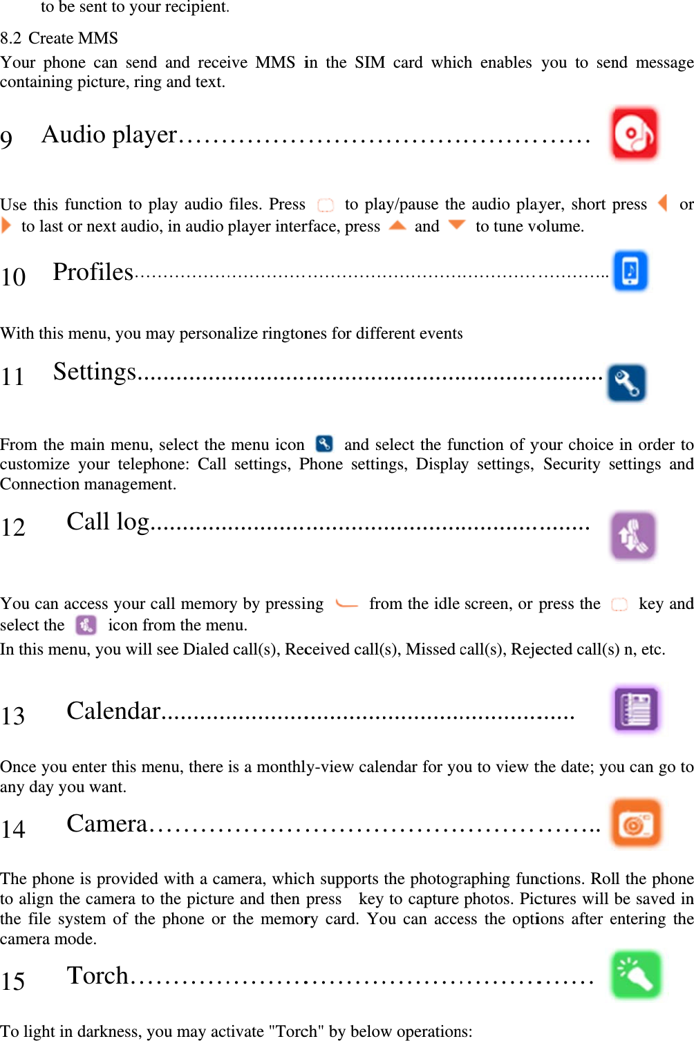 to be8.2 CreateYour phoncontaining 9 Au Use this fu to last o 10 Pr With this m11 Se From the mcustomize Connection 12   C You can acselect the In this men  13   COnce you eany day yo 14   CThe phoneto align thethe file sycamera mo 15   TTo light in e sent to youe MMS ne can sendpicture, rindio playunction to por next audirofiles…menu, you mettings..main menu,your telepn managemCall logccess your  icon frnu, you willCalendaenter this mou want. Camera…e is providede camera toystem of theode. Torch…darkness, yur recipient.d and receing and text. yer……play audio o, in audio ……………may persona............, select the phone: Call ment.  ............call memorrom the menl see Dialedar...........menu, there ………d with a cao the picturee phone or …………you may act. ive MMS i ………files. Pressplayer inter……………alize rington............menu icon settings, P............ry by pressinu. d call(s), Rec.............is a monthl………mera, whice and then the memor…………tivate &quot;Torcin the SIM………s  to plarface, press ……………nes for diffe............n  and sePhone settin............ing  froceived call(............ly-view cale………ch supports press  keyry card. Yo…………ch&quot; by belowM card whic………ay/pause the and ……………erent events............elect the fungs, Displa............om the idle (s), Missed ............endar for yo………the photogry to capture ou can acce…………w operationch enables ………e audio play  to tune vo……………s  ............unction of yay settings, ............screen, or call(s), Reje.............ou to view t………raphing funphotos. Picess the opti…………ns:  you to sen……  ayer, short polume. …………............your choice Security s........ press the ected call(s)...... the date; yo…….. nctions. Rolctures will bions after e……… nd message press  or  in order toettings and  key and) n, etc.  ou can go to l the phonebe saved inentering the e r  o d d o e n e 