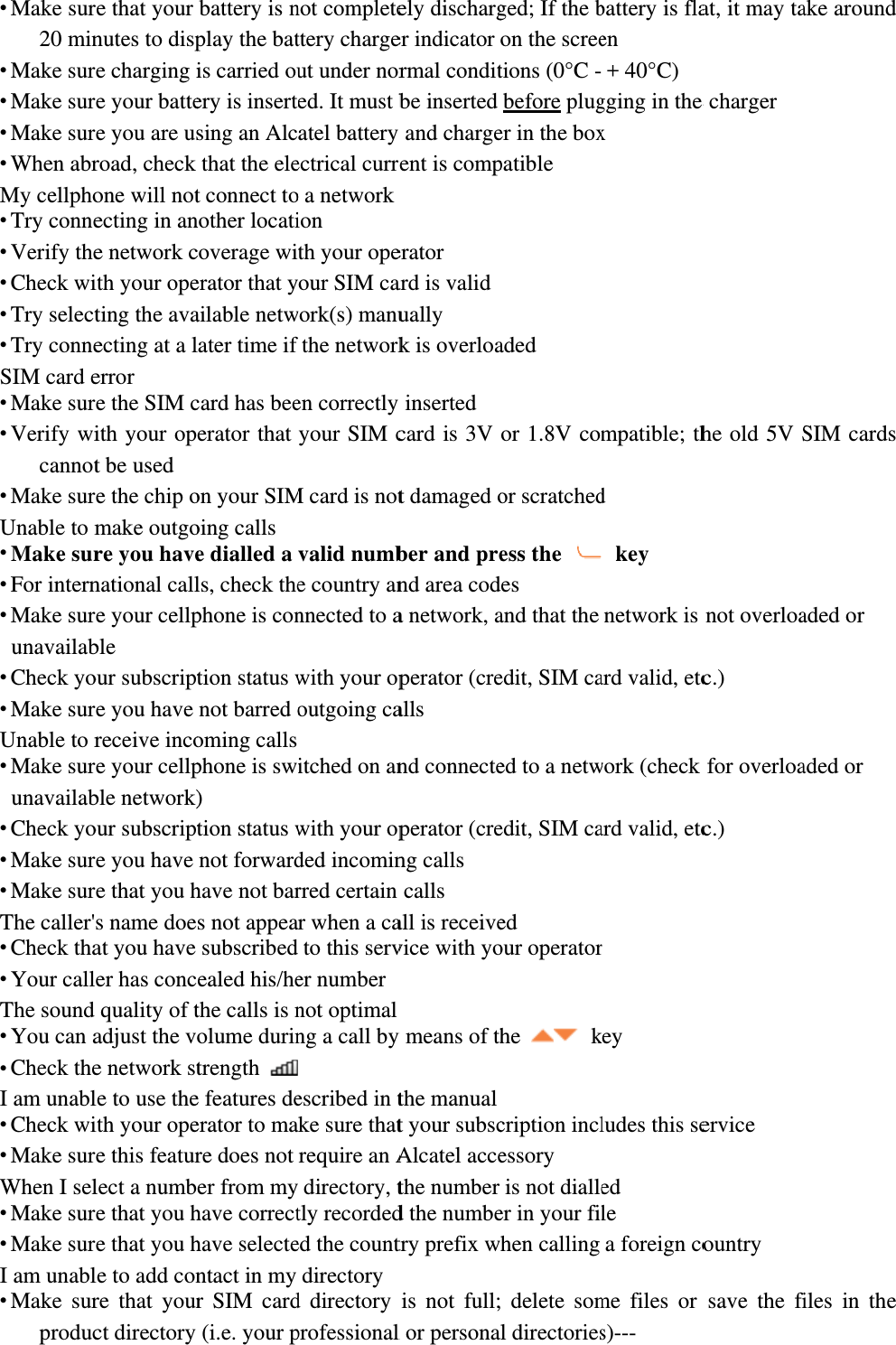  Make sur20 min Make sur Make sur Make sur When abrMy cellpho Try conne Verify the Check wi Try select Try conneSIM card e Make sur Verify wicannot Make surUnable to m Make sur For intern Make surunavailab Check yo Make surUnable to r Make surunavailab Check yo Make sur Make surThe caller&apos; Check tha Your callThe sound  You can a Check theI am unabl Check wi Make surWhen I sel Make sur Make surI am unabl Make surproducre that your nutes to dispe charging ie your battee you are usroad, check one will notecting in ane network cith your opeting the avaecting at a lerror e the SIM cith your opt be used e the chip omake outgore you havenational calle your cellpble our subscripte you have receive incoe your cellpble network)our subscripte you have e that you hs name doeat you have er has concquality of tadjust the ve network stle to use theith your opee this featurlect a numbe that you he that you hle to add conre that yourct directory battery is nplay the batis carried ouery is insertsing an Alcthat the elet connect tonother locaticoverage wierator that yailable netwlater time if card has beeerator that on your SIMoing calls e dialled a ls, check thephone is contion status wnot barred ooming calls phone is sw) tion status wnot forwardhave not bars not appeasubscribedealed his/hethe calls is nolume durintrength e features deerator to mare does not er from myhave correcthave selectentact in my r SIM card(i.e. your pnot completettery chargeut under nored. It must batel battery ectrical curro a networkion th your opeour SIM cawork(s) manufthe networken correctly your SIM cM card is notvalid numbe country annnected to awith your opoutgoing caitched on anwith your opded incominrred certain r when a cato this server numbernot optimalng a call by escribed in tke sure thatrequire an A directory, ttly recordeded the countdirectoryd directory professionalely discharger indicator rmal conditbe inserted y and chargerent is comperator ard is validually k is overloay inserted card is 3V t damaged ober and prend area coda network, aperator (crealls nd connecteperator (creng calls calls all is receivevice with yoy means of ththe manualt your subscAlcatel accethe number d the numbetry prefix wis not full;l or personaged; If the bon the screetions (0°C -before pluger in the boxpatible aded or 1.8V comor scratchedess the des and that the edit, SIM caed to a netwedit, SIM caed our operatorhe   kcription inclessory is not dialleer in your filhen calling  delete soml directoriesbattery is flaen + 40°C) gging in the x mpatible; thd  key network is ard valid, etcwork (check ard valid, etcr key ludes this seed le a foreign come files or s)--- at, it may tae charger he old 5V Snot overloac.) for overloac.) ervice ountry save the fiake around SIM cards aded or aded or iles in the 