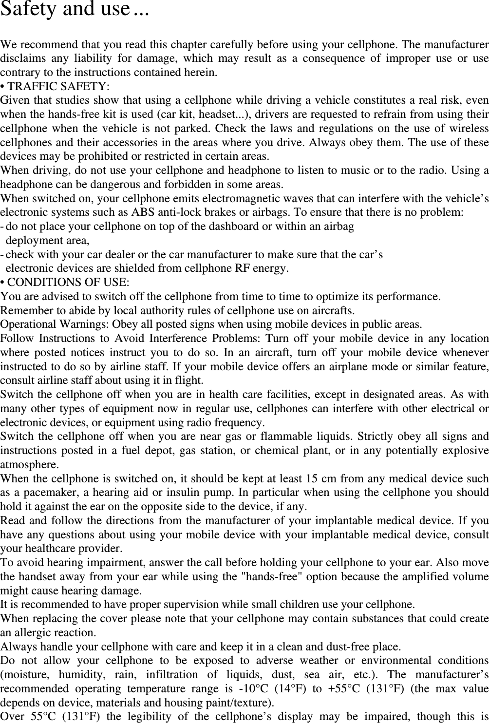 Safety and use ...  We recommend that you read this chapter carefully before using your cellphone. The manufacturer disclaims any liability for damage, which may result as a consequence of improper use or use contrary to the instructions contained herein. • TRAFFIC SAFETY: Given that studies show that using a cellphone while driving a vehicle constitutes a real risk, even when the hands-free kit is used (car kit, headset...), drivers are requested to refrain from using their cellphone when the vehicle is not parked. Check the laws and regulations on the use of wireless cellphones and their accessories in the areas where you drive. Always obey them. The use of these devices may be prohibited or restricted in certain areas. When driving, do not use your cellphone and headphone to listen to music or to the radio. Using a headphone can be dangerous and forbidden in some areas. When switched on, your cellphone emits electromagnetic waves that can interfere with the vehicle’s electronic systems such as ABS anti-lock brakes or airbags. To ensure that there is no problem: - do not place your cellphone on top of the dashboard or within an airbag    deployment area, - check with your car dealer or the car manufacturer to make sure that the car’s     electronic devices are shielded from cellphone RF energy. • CONDITIONS OF USE: You are advised to switch off the cellphone from time to time to optimize its performance. Remember to abide by local authority rules of cellphone use on aircrafts. Operational Warnings: Obey all posted signs when using mobile devices in public areas. Follow Instructions to Avoid Interference Problems: Turn off your mobile device in any location where posted notices instruct you to do so. In an aircraft, turn off your mobile device whenever instructed to do so by airline staff. If your mobile device offers an airplane mode or similar feature, consult airline staff about using it in flight. Switch the cellphone off when you are in health care facilities, except in designated areas. As with many other types of equipment now in regular use, cellphones can interfere with other electrical or electronic devices, or equipment using radio frequency. Switch the cellphone off when you are near gas or flammable liquids. Strictly obey all signs and instructions posted in a fuel depot, gas station, or chemical plant, or in any potentially explosive atmosphere. When the cellphone is switched on, it should be kept at least 15 cm from any medical device such as a pacemaker, a hearing aid or insulin pump. In particular when using the cellphone you should hold it against the ear on the opposite side to the device, if any.   Read and follow the directions from the manufacturer of your implantable medical device. If you have any questions about using your mobile device with your implantable medical device, consult your healthcare provider. To avoid hearing impairment, answer the call before holding your cellphone to your ear. Also move the handset away from your ear while using the &quot;hands-free&quot; option because the amplified volume might cause hearing damage. It is recommended to have proper supervision while small children use your cellphone. When replacing the cover please note that your cellphone may contain substances that could create an allergic reaction. Always handle your cellphone with care and keep it in a clean and dust-free place. Do not allow your cellphone to be exposed to adverse weather or environmental conditions (moisture, humidity, rain, infiltration of liquids, dust, sea air, etc.). The manufacturer’s recommended operating temperature range is -10°C (14°F) to +55°C (131°F) (the max value depends on device, materials and housing paint/texture). Over 55°C (131°F) the legibility of the cellphone’s display may be impaired, though this is 