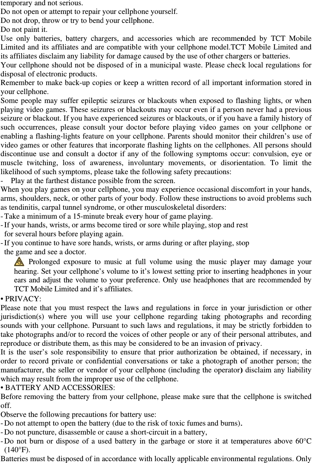 temporary Do not opeDo not droDo not painUse only Limited anits affiliateYour cellpdisposal ofRememberyour cellphSome peopplaying vidseizure or bsuch occurenabling a video gamdiscontinuemuscle twlikelihood -  Play at When you arms, shouas tendiniti- Take a mi- If your ha for severa- If you con the game  Prhearingears anTCT M• PRIVACPlease notjurisdictionsounds wittake photoreproduce It is the usorder to remanufacturwhich may• BATTERBefore remoff.  Observe th- Do not att- Do not pu- Do not bu(140°F). Batteries mand not seren or attempop, throw ornt it. batteries, bnd its affiliaes disclaim aphone shoulf electronic r to make bhone. ple may sufdeo games. blackout. Ifrrences, pleflashing-ligmes or other e use and cwitching, loof such symthe farthestplay gamesulders, neckis, carpal tuinimum of aands, wristsal hours befntinue to haand see a drolonged exg. Set your nd adjust thMobile LimiY: e that you n(s) where th your cellgraphs and/or distributeser’s sole record privatrer, the selly result fromRY AND ACmoving the he followingtempt to opuncture, disaurn or disp must be disprious.  pt to repair yr try to bendbattery charates and areany liabilityld not be diproducts. back-up copffer epileptiThese seizuf you have eease consulghts featurefeatures thaconsult a dooss of awarmptoms, plet distance pos on your ce, or other paunnel syndroa 15-minute, or arms before playingave sore handoctor. xposure to cellphone’she volume tited and it’s must respeyou will ulphone. Pur/or to recorde them, as tresponsibilitte or confidler or vendom the impropCCESSORIbattery fromg precautionpen the batteassemble orpose of a usposed of in ayour cellphd your cellphrgers, and e compatibly for damagsposed of ipies or keepic seizures ures or blacexperiencedlt your doce on your ceat incorporaoctor if anyreness, invease take theossible fromellphone, yoarts of yourome, or othee break everecome tired g again. nds, wrists, omusic at fs volume toto your prefaffiliates.ect the lawsuse your crsuant to sucd the voicesthis may be ty to ensurdential convor of your cper use of thIES: m your cellns for batterery (due to tr cause a shsed battery accordance hone yourselhone. accessoriesle with yourge caused byin a municipp a written ror blackoutckouts may d seizures orctor before ellphone. Pate flashingy of the follvoluntary me following m the screenou may expr body. Foller musculosry hour of gd or sore whor arms durfull volumeo it’s lowestference. Ons and regulcellphone rech laws ands of other pconsideredre that priorversations ocellphone (ithe cellphonlphone, pleary use:   the risk of tohort-circuit iin the garbwith locallylf. s which arer cellphoney the use of pal waste. Precord of alts when expoccur evenr blackouts,playing vidarents shou lights on thlowing symmovements, safety precn. perience occow these inskeletal disogame playinile playing,ring or aftere using the tsetting prionly use headations in foegarding tad regulationpeople or anto be an invr authorizator take a phincluding thne. ase make suoxic fumes in a battery,bage or story applicablee recommen model.TCTother chargPlease checll importantposed to flan if a personor if you hadeo games uld monitor he cellphonmptoms occuor disoriecautions: casional discnstructions toorders: ng. stop and rer playing, stomusic playor to insertindphones thatorce in youaking photons, it may bny of their pvasion of prtion be obtahotograph ohe operator)ure that the and burns).  re it at teme environmended by TCT Mobile Lgers or batteck local regut informatioashing lightn never hadave a familyon your cetheir childrnes. All persur: convulsentation. Tocomfort in yto avoid proest  top  yer may dang headphoat are recomur jurisdictioographs andbe strictly fopersonal attrrivacy.   ained, if neof another ) disclaim acellphone .  mperatures aental regulaCT MobileLimited anderies. ulations foron stored ints, or whend a previousy history ofellphone orren’s use ofsons shouldsion, eye oro limit theyour hands,oblems suchamage yourones in yourmmended byon or otherd recordingforbidden toributes, andecessary, inperson; theany liabilityis switchedabove 60°Cations. Onlye d r n n s f r f d r e , h r r y r g o d n e y d C y 