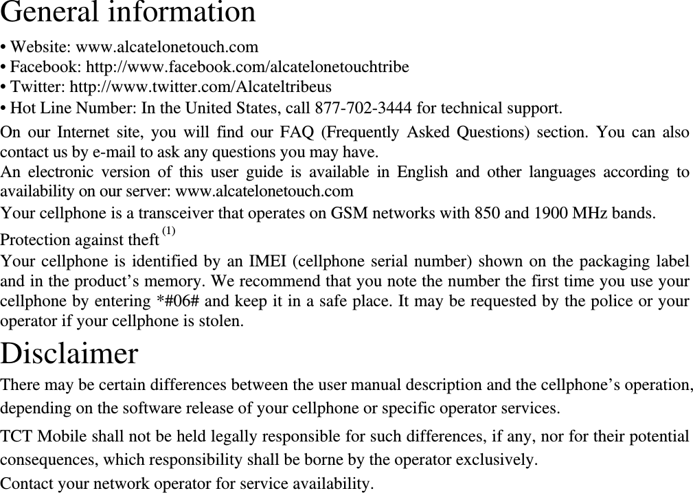 General information   • Website: www.alcatelonetouch.com • Facebook: http://www.facebook.com/alcatelonetouchtribe • Twitter: http://www.twitter.com/Alcateltribeus • Hot Line Number: In the United States, call 877-702-3444 for technical support. On our Internet site, you will find our FAQ (Frequently Asked Questions) section. You can also contact us by e-mail to ask any questions you may have.   An electronic version of this user guide is available in English and other languages according to availability on our server: www.alcatelonetouch.com Your cellphone is a transceiver that operates on GSM networks with 850 and 1900 MHz bands. Protection against theft (1) Your cellphone is identified by an IMEI (cellphone serial number) shown on the packaging label and in the product’s memory. We recommend that you note the number the first time you use your cellphone by entering *#06# and keep it in a safe place. It may be requested by the police or your operator if your cellphone is stolen.   Disclaimer There may be certain differences between the user manual description and the cellphone’s operation, depending on the software release of your cellphone or specific operator services. TCT Mobile shall not be held legally responsible for such differences, if any, nor for their potential consequences, which responsibility shall be borne by the operator exclusively. Contact your network operator for service availability.                               