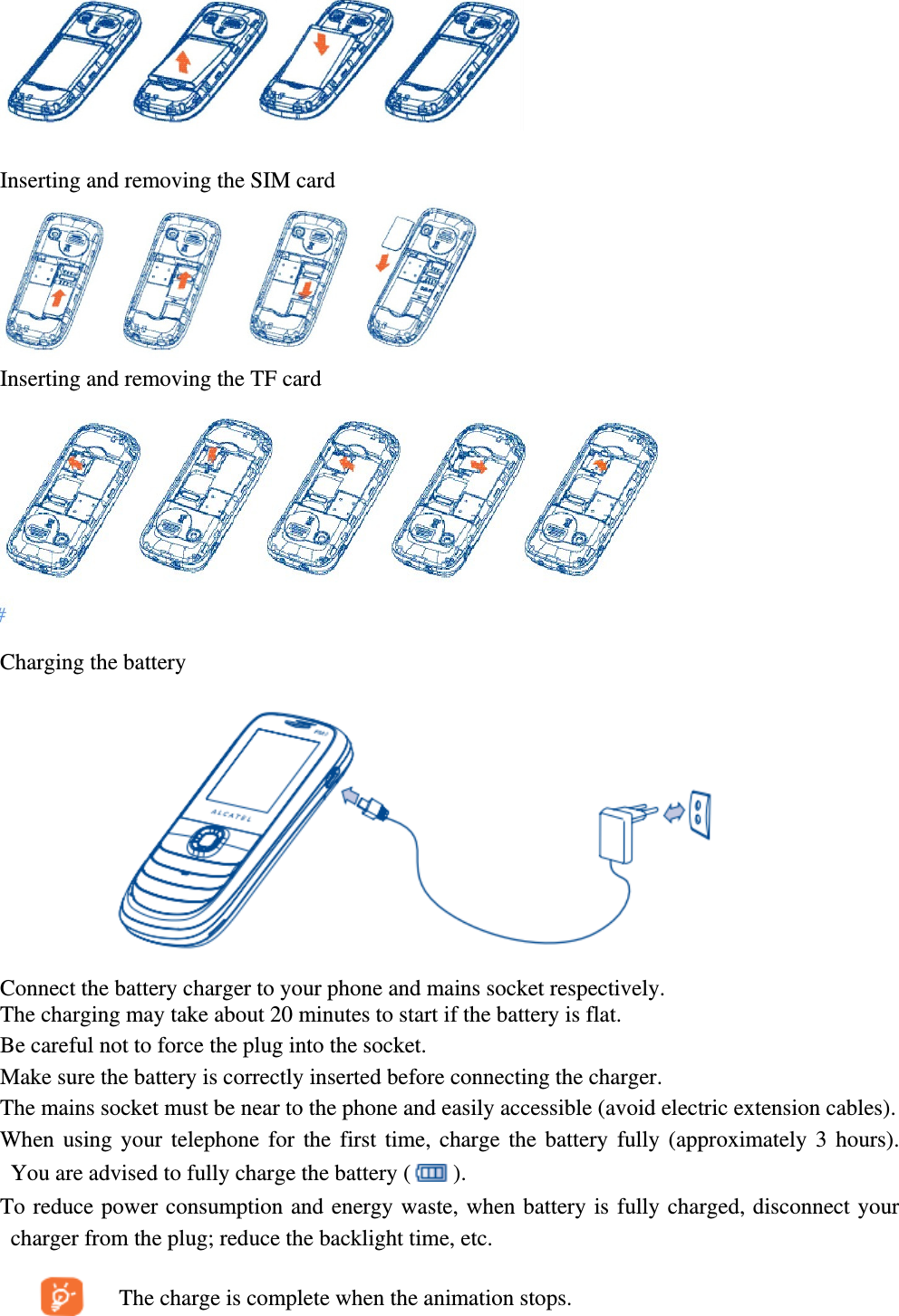   Inserting and removing the SIM card  Inserting and removing the TF card  Charging the battery  Connect the battery charger to your phone and mains socket respectively. The charging may take about 20 minutes to start if the battery is flat. Be careful not to force the plug into the socket.   Make sure the battery is correctly inserted before connecting the charger. The mains socket must be near to the phone and easily accessible (avoid electric extension cables). When using your telephone for the first time, charge the battery fully (approximately 3 hours). You are advised to fully charge the battery ( ). To reduce power consumption and energy waste, when battery is fully charged, disconnect your charger from the plug; reduce the backlight time, etc.       The charge is complete when the animation stops. 