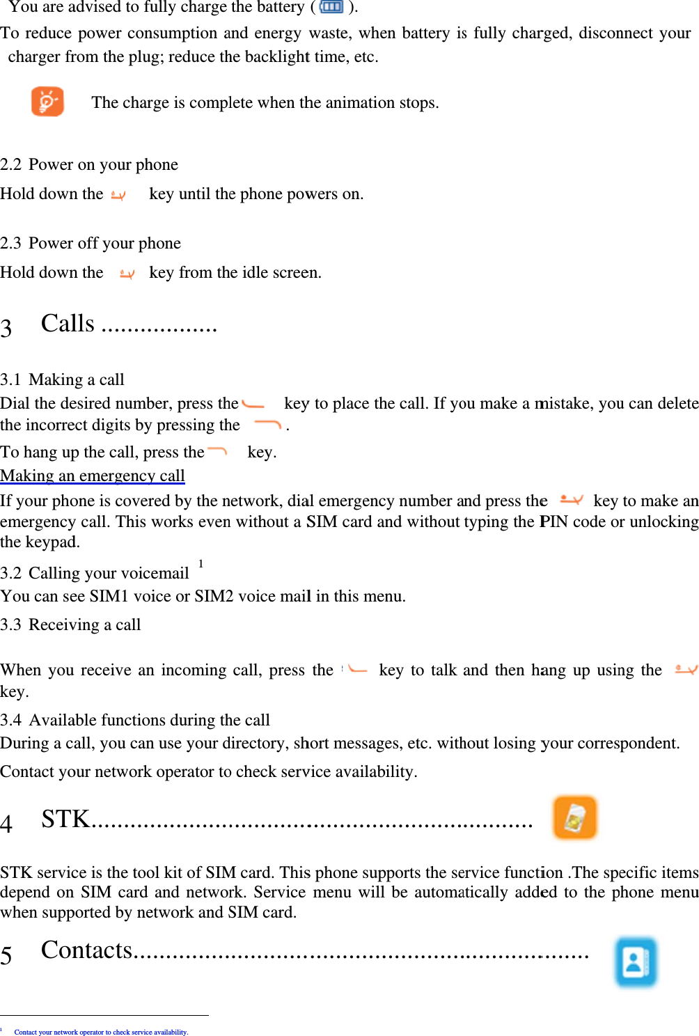 You are aTo reduce charger fr   2.2 Power Hold down 2.3 Power Hold down 3 Cal 3.1 MakinDial the dethe incorreTo hang upMaking anIf your phoemergencythe keypad3.2 CallingYou can se3.3 Receiv When youkey.  3.4 AvailaDuring a cContact yo4 STKSTK servicdepend onwhen supp5 Con                    1 Contact your networ advised to fupower conrom the plug The charon your phn the    koff your phn the   klls ........ng a call esired numbect digits byp the call, pn emergencyone is covery call. This wd.   g your voiceee SIM1 voiving a call u receive anable functionall, you canour networkK..........ce is the toon SIM card ported by nentacts...                    rk operator to check serviceully charge nsumption ag; reduce thrge is complhone key until thehone key from th..........  ber, press thy pressing thress they call red by the nworks evenemail 1 ice or SIM2n incoming ns during thn use your dk operator to.............ol kit of SIMand networetwork and S............                e availability. the battery and energy he backlightlete when the phone powhe idle screehe  keyhe .   key.  network, dian without a S2 voice mailcall, press he call directory, sho check serv.............M card. Thisrk. Service SIM card.............(). waste, whet time, etc.he animatiowers on. en. y to place thal emergencSIM card anl in this menthe   khort messagevice availab............s phone supmenu will ............en battery ison stops. he call. If yoy number and without nu. key to talk es, etc. withility. ............pports the sebe automa............s fully charou make a mand press thetyping the Pand then hahout losing y........... ervice functiatically adde............rged, disconmistake, youe  key PIN code orang up usinyour corres ion .The speed to the p........ nnect your u can deleteto make anr unlockingng the pondent. ecific itemshone menu e n g  s u 