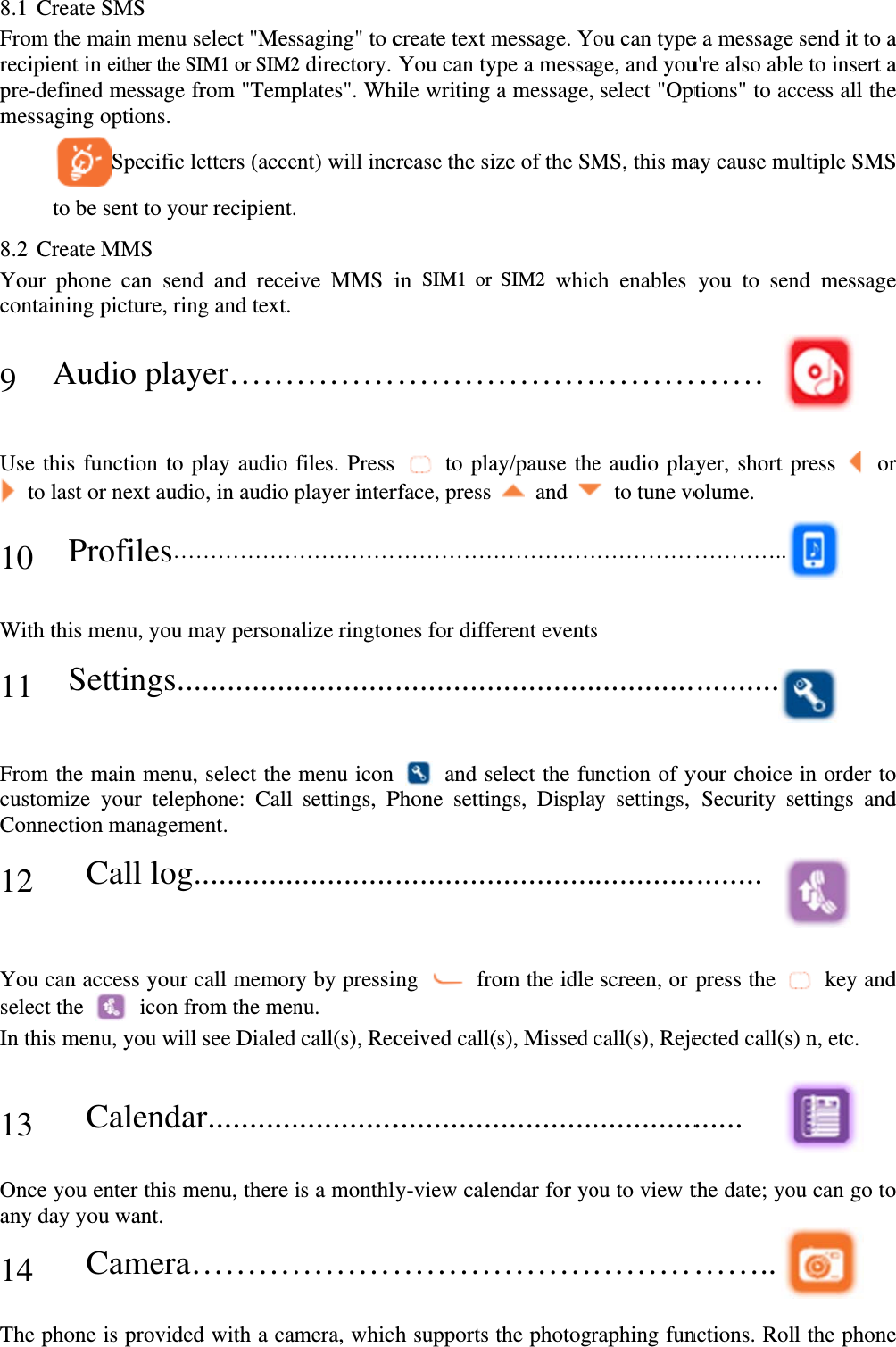 8.1 CreateFrom the mrecipient inpre-definedmessaging    to be8.2 CreateYour phoncontaining 9 Au Use this fu to last o 10 Pr With this m11 Se From the mcustomize Connection 12   C You can acselect the In this men  13   COnce you eany day yo 14   CThe phonee SMS main menu sn either the Sd message foptions.  Specific le sent to youe MMS ne can sendpicture, rindio playunction to por next audirofiles…menu, you mettings..main menu,your telepn managemCall logccess your  icon frnu, you willCalendaenter this mou want. Camera…e is providedselect &quot;MesSIM1 or SIM2from &quot;Templetters (acceur recipient.d and receng and text. yer……play audio o, in audio ……………may persona............, select the phone: Call ment.  ............call memorrom the menl see Dialedar...........menu, there ………d with a cassaging&quot; to c2 directory. plates&quot;. Whent) will inc. ive MMS i ………files. Pressplayer inter……………alize rington............menu icon settings, P............ry by pressinu. d call(s), Rec.............is a monthl………mera, whiccreate text mYou can tyhile writing crease the siin SIM1 or ………s  to plarface, press ……………nes for diffe............n  and sePhone settin............ing  froceived call(............ly-view cale………ch supports message. Yoype a messaa message, ize of the SMSIM2 whic………ay/pause the and ……………erent events............elect the fungs, Displa............om the idle (s), Missed ............endar for yo………the photogrou can typege, and youselect &quot;OptMS, this mach enables ………e audio play  to tune vo……………s  ............unction of yay settings, ............screen, or call(s), Reje.............ou to view t………raphing fune a message u&apos;re also abltions&quot; to acay cause muyou to sen……  ayer, short polume. …………............your choice Security s........ press the ected call(s)...... the date; yo…….. nctions. Rolsend it to ae to insert access all theultiple SMSnd message press  or  in order toettings and  key and) n, etc.  ou can go to l the phonea a e S e r  o d d o e 