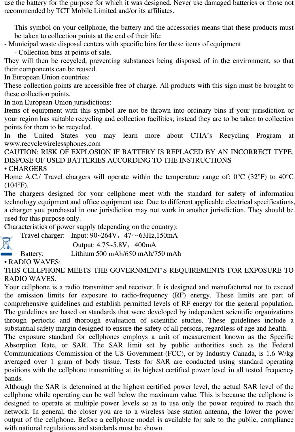 use the batrecommen  This sybe take- Municipa - CollecThey will their compIn EuropeaThese collethese colleIn non EurItems of eyour regionpoints for tIn the Uwww.recycCAUTIONDISPOSE • CHARGEHome A.C(104°F). The chargtechnologya charger yused for thCharacterisTrave  Batte• RADIO WTHIS CELRADIO WYour cellpthe emissicomprehenThe guidelthrough psubstantialThe exposAbsorptionCommunicaveraged opositions wbands. Although tcellphone wdesigned tnetwork. Ioutput of twith nationttery for theded by TCTymbol on yoen to collectal waste dispction bins athen be recponents can an Union coection pointction pointsropean Unioquipment wn has suitabthem to be rUnited StaclewirelesspN: RISK OFOF USED ERS C./ Travel cgers designy equipmentyou purchahis purpose ostics of powel charger:          ery:       WAVES: LLPHONE WAVES. phone is a rion limits nsive guidellines are baperiodic andl safety marsure standan Rate, orcations Comover 1 gramwith the celthe SAR is while operato operate aIn general, the cellphonnal regulatioe purpose foT Mobile Liour cellphontion points aposal centerat points of scycled, prevbe reused. ountries: ts are access. on jurisdictiwith this syble recyclingrecycled. ates you phones.comF EXPLOSIBATTERIEchargers wied for yout and officesed in one jonly. wer supply (Input: 90~ Output: 4 Lithium 5MEETS THradio transmfor exposulines and esased on stand thoroughrgin designeard for cellpr SAR. Thmmission ofm of bodylphone trandeterminedating can beat multiple the closer ne. Before ons and stanor which it wimited and/one, the battat the end ofrs with specsale. venting subssible free oons: ymbol are ng and collecmay learm ION IF BAES ACCORill operate ur cellphonequipment jurisdiction(depending ~264V，474.75~5.8V，00 mAh/65HE GOVERmitter and reure to radistablish perndards that wh evaluatioed to ensurephones emhe SAR lif the US Gy tissue. Tensmitting at d at the hige well belowpower leveyou are to a cellphonendards mustwas designeor its affiliatery and thef their life:cific bins fobstances beof charge. Anot be throwction facilitarn more ATTERY ISRDING TO within the ne meet wit use. Due ton may not won the coun～63Hz,150400mA 50 mAh/750RNMENT’Seceiver. It iio-frequencrmitted levewere develoon of sciene the safety omploys a unimit set byGovernment ests for SAits highest ghest certifiw the maximels so as toa wirelesse model is t be shown.ed. Never uates. e accessorieor these iteming disposeAll products wn into ordties; insteadabout CT REPLACETHE INSTRtemperaturith the stano different awork in anontry): 0mA 0 mAh S REQUIRis designedcy (RF) enels of RF enoped by indntific studiof all personnit of measy public a(FCC), or AR are concertified poed power lemum valueo use only  base statioavailable fo use damagedes means thams of equipmed of in thewith this sidinary bins d they are toTIA’s RecED BY AN RUCTIONSre range ofndard for sapplicable eother jurisdiEMENTS Fand manufnergy. Thesnergy for thdependent ses. These ns, regardlesurement knauthorities by Industrynducted usinower level ievel, the ac. This is bethe power on antenna,for sale to thd batteries oat these proment e environmeign must beif your jurio be taken tocycling PrN INCORRES f: 0°C (32°Fsafety of ielectrical spiction. TheyFOR EXPOfactured nose limits ahe general scientific orguidelines ess of age anknown as thsuch as thy Canada, ing standardin all testedctual SAR lecause the crequired to, the lowerthe public, or those notoducts mustent, so thate brought toisdiction oro collectionrogram atECT TYPE.F) to 40°Cinformationecificationsy should beOSURE TOot to exceedare part ofpopulation.rganizationsinclude and health.he Specifiche Federals 1.6 W/kgd operatingd frequencylevel of thecellphone iso reach ther the powercompliancet t t o r n t . C n s, e O d f . s a c l g g y e s e r e 
