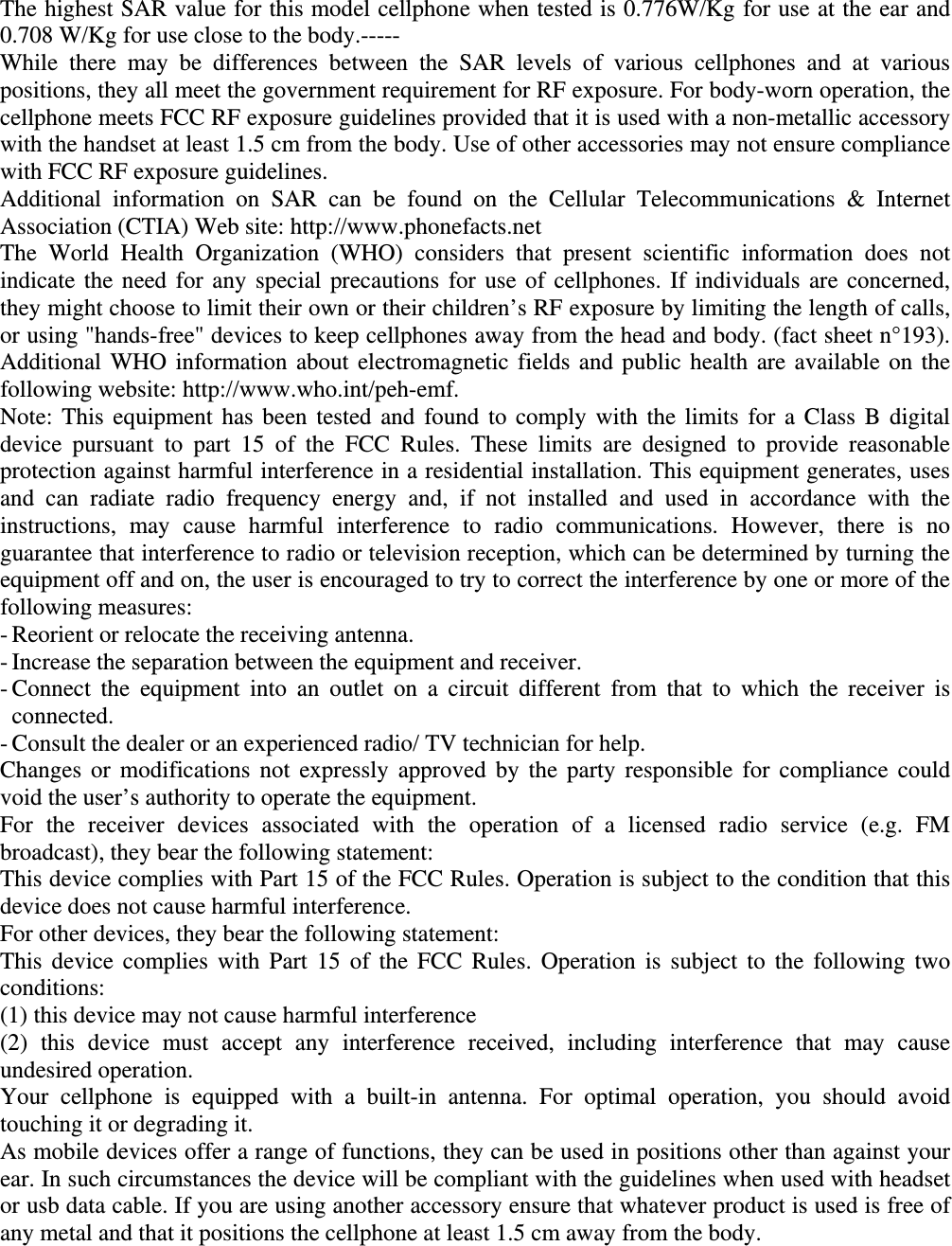 The highest SAR value for this model cellphone when tested is 0.776W/Kg for use at the ear and 0.708 W/Kg for use close to the body.----- While there may be differences between the SAR levels of various cellphones and at various positions, they all meet the government requirement for RF exposure. For body-worn operation, the cellphone meets FCC RF exposure guidelines provided that it is used with a non-metallic accessory with the handset at least 1.5 cm from the body. Use of other accessories may not ensure compliance with FCC RF exposure guidelines. Additional information on SAR can be found on the Cellular Telecommunications &amp; Internet Association (CTIA) Web site: http://www.phonefacts.net The World Health Organization (WHO) considers that present scientific information does not indicate the need for any special precautions for use of cellphones. If individuals are concerned, they might choose to limit their own or their children’s RF exposure by limiting the length of calls, or using &quot;hands-free&quot; devices to keep cellphones away from the head and body. (fact sheet n°193). Additional WHO information about electromagnetic fields and public health are available on the following website: http://www.who.int/peh-emf.   Note: This equipment has been tested and found to comply with the limits for a Class B digital device pursuant to part 15 of the FCC Rules. These limits are designed to provide reasonable protection against harmful interference in a residential installation. This equipment generates, uses and can radiate radio frequency energy and, if not installed and used in accordance with the instructions, may cause harmful interference to radio communications. However, there is no guarantee that interference to radio or television reception, which can be determined by turning the equipment off and on, the user is encouraged to try to correct the interference by one or more of the following measures: - Reorient or relocate the receiving antenna. - Increase the separation between the equipment and receiver. - Connect the equipment into an outlet on a circuit different from that to which the receiver is connected. - Consult the dealer or an experienced radio/ TV technician for help. Changes or modifications not expressly approved by the party responsible for compliance could void the user’s authority to operate the equipment. For the receiver devices associated with the operation of a licensed radio service (e.g. FM broadcast), they bear the following statement: This device complies with Part 15 of the FCC Rules. Operation is subject to the condition that this device does not cause harmful interference. For other devices, they bear the following statement: This device complies with Part 15 of the FCC Rules. Operation is subject to the following two conditions: (1) this device may not cause harmful interference (2) this device must accept any interference received, including interference that may cause undesired operation. Your cellphone is equipped with a built-in antenna. For optimal operation, you should avoid touching it or degrading it. As mobile devices offer a range of functions, they can be used in positions other than against your ear. In such circumstances the device will be compliant with the guidelines when used with headset or usb data cable. If you are using another accessory ensure that whatever product is used is free of any metal and that it positions the cellphone at least 1.5 cm away from the body.    