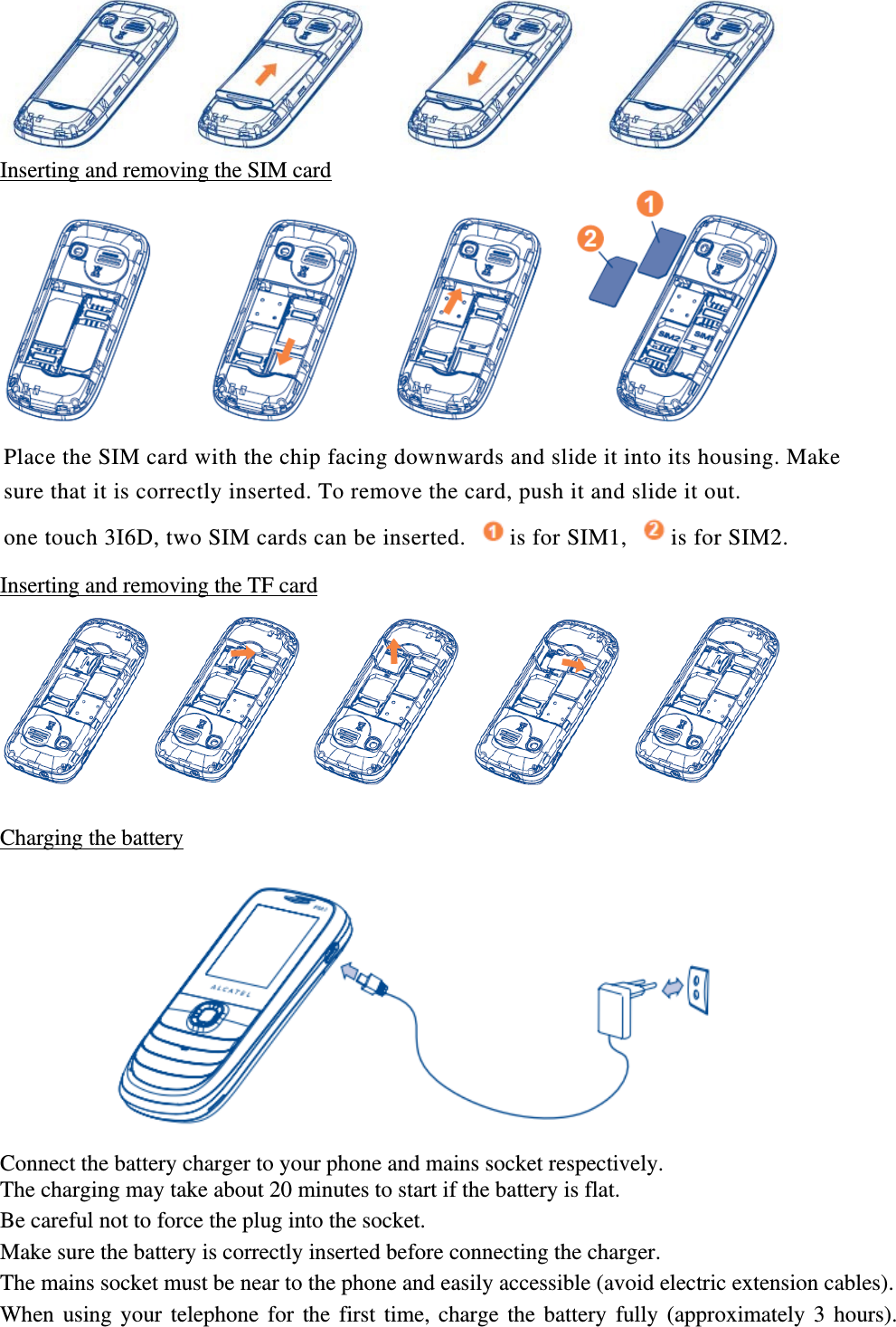 Inserting and removing the SIM card  Place the SIM card with the chip facing downwards and slide it into its housing. Make sure that it is correctly inserted. To remove the card, push it and slide it out. one touch 3I6D, two SIM cards can be inserted.  is for SIM1,  is for SIM2.  Inserting and removing the TF card  Charging the battery  Connect the battery charger to your phone and mains socket respectively. The charging may take about 20 minutes to start if the battery is flat. Be careful not to force the plug into the socket.   Make sure the battery is correctly inserted before connecting the charger. The mains socket must be near to the phone and easily accessible (avoid electric extension cables). When using your telephone for the first time, charge the battery fully (approximately 3 hours). 