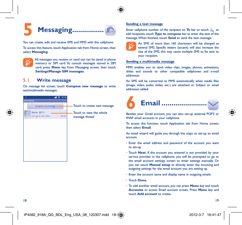 18 19Messaging5   ................You can create, edit and receive SMS and MMS with this cellphone.To access this feature, touch Application tab from Home screen, then select Messaging.  All messages you receive or send out can be saved in phone memory or SIM card. To consult messages stored in SIM card, press Menu key from Messaging screen, then touch Settings\Manage SIM messages.Write message5.1 On message list screen, touch Compose new message to write text/multimedia messages.Touch to create new messageTouch to view the whole message threadSending a text messageEnter cellphone number of the recipient on To  bar or touch    to add recipients, touch Type to compose bar to enter the text of the message. When finished, touch Send to send the text message.   An SMS of more than 160 characters will be charged as    several SMS. Specific letters (accent) will also increase the size of the SMS, this may cause multiple SMS to be sent to your recipient.Sending a multimedia messageMMS enables you to send video clips, images, photos, animations, slides and sounds to other compatible cellphones and e-mail addresses. An SMS will be converted to MMS automatically when media files (image, video, audio, slides, etc.) are attached or Subject or email addresses added. Email6   .......................Besides your Gmail account, you can also set-up external POP3 or IMAP email accounts in your cellphone.To access this function, touch Application tab from Home screen, then select Email.An email wizard will guide you through the steps to set-up an email account.Enter the email address and password of the account you want • to set-up.Touch •  Next. If the account you entered is not provided by your service provider in the cellphone, you will be prompted to go to the email account settings screen to enter settings manually. Or you can touch Manual setup to directly enter the incoming and outgoing settings for the email account you are setting up.Enter the account name and display name in outgoing emails.• Touch •  Done.To add another email account, you can press •  Menu key and touch Accounts  to access Email account screen. Press Menu key and touch Add account to create.IP4082_918A_QG_BDL_Eng_USA_08_120307.indd   18-19IP4082_918A_QG_BDL_Eng_USA_08_120307.indd   18-19 2012-3-7   16:41:472012-3-7   16:41:47