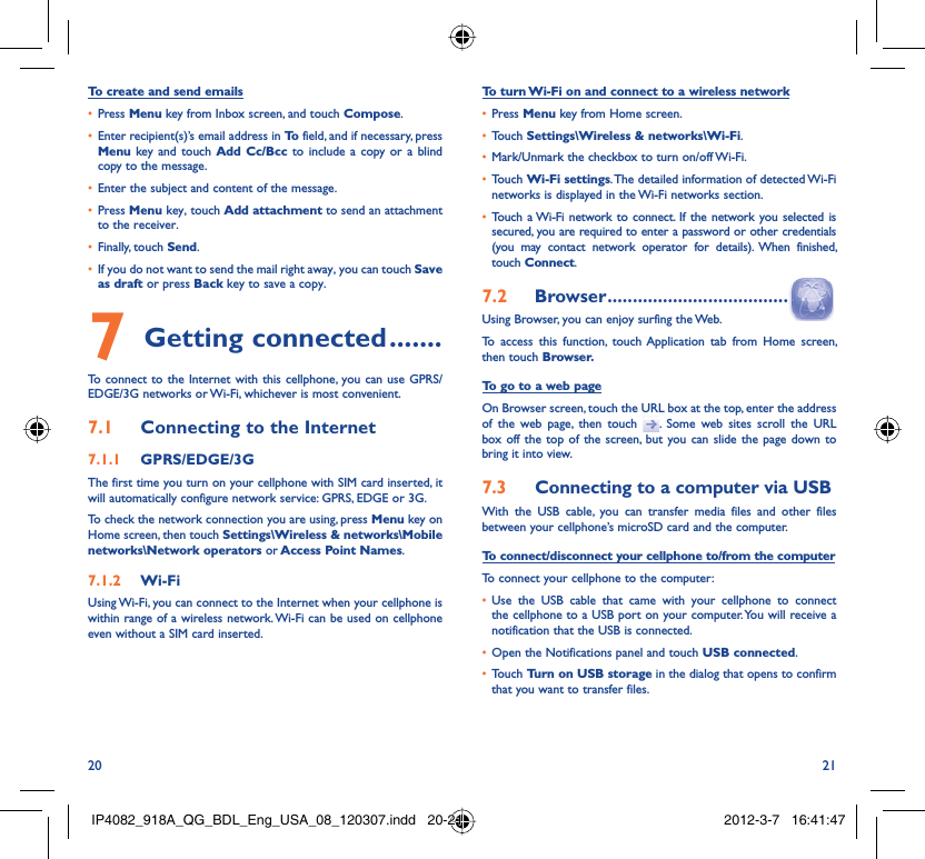 20 21To create and send emailsPress •  Menu key from Inbox screen, and touch Compose.Enter recipient(s)’s email address in •  To  field, and if necessary, press Menu key and touch Add Cc/Bcc to include a copy or a blind copy to the message.Enter the subject and content of the message.• Press •  Menu key, touch Add attachment to send an attachment to the receiver.Finally, touch •  Send.If you do not want to send the mail right away, you can touch •  Save as draft or press Back key to save a copy. Getting connected7   .......To connect to the Internet with this cellphone, you can use GPRS/EDGE/3G networks or Wi-Fi, whichever is most convenient.Connecting to the Internet7.1 GPRS/EDGE/3G7.1.1 The first time you turn on your cellphone with SIM card inserted, it will automatically configure network service: GPRS, EDGE or 3G.To check the network connection you are using, press Menu key on Home screen, then touch Settings\Wireless &amp; networks\Mobile networks\Network operators or Access Point Names.Wi-Fi7.1.2 Using Wi-Fi, you can connect to the Internet when your cellphone is within range of a wireless network. Wi-Fi can be used on cellphone even without a SIM card inserted.To turn Wi-Fi on and connect to a wireless networkPress •  Menu key from Home screen. Touch •  Settings\Wireless &amp; networks\Wi-Fi.Mark/Unmark the checkbox to turn on/off Wi-Fi.• Touch •  Wi-Fi settings. The detailed information of detected Wi-Fi networks is displayed in the Wi-Fi networks section.Touch a Wi-Fi network to connect. If the network you selected is • secured, you are required to enter a password or other credentials (you may contact network operator for details). When finished, touch Connect. Browser7.2   ....................................Using Browser, you can enjoy surfing the Web.To access this function, touch Application tab from Home screen, then touch Browser.To go to a web pageOn Browser screen, touch the URL box at the top, enter the address of the web page, then touch  . Some web sites scroll the URL box off the top of the screen, but you can slide the page down to bring it into view.Connecting to a computer via USB7.3 With the USB cable, you can transfer media files and other files between your cellphone’s microSD card and the computer.To connect/disconnect your cellphone to/from the computerTo connect your cellphone to the computer:Use the USB cable that came with your cellphone to connect • the cellphone to a USB port on your computer. You will receive a notification that the USB is connected.Open the Notifications panel and touch •  USB connected.Touch •  Turn on USB storage in the dialog that opens to confirm that you want to transfer files.IP4082_918A_QG_BDL_Eng_USA_08_120307.indd   20-21IP4082_918A_QG_BDL_Eng_USA_08_120307.indd   20-21 2012-3-7   16:41:472012-3-7   16:41:47