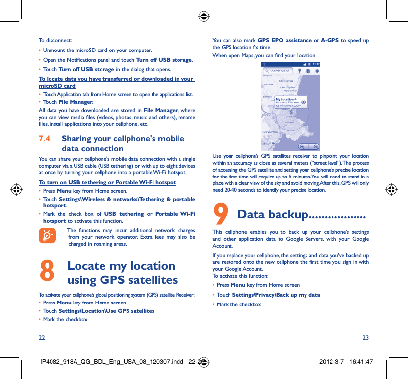 22 23To disconnect: Unmount the microSD card on your computer.• Open the Notifications panel and touch •  Turn off USB storage.Touch •  Turn off USB storage in the dialog that opens.To locate data you have transferred or downloaded in your microSD card:Touch Application tab from Home screen to open the applications list.• Touch •  File Manager.All data you have downloaded are stored in File Manager, where you can view media files (videos, photos, music and others), rename files, install applications into your cellphone, etc.Sharing your cellphone&apos;s mobile 7.4 data connectionYou can share your cellphone&apos;s mobile data connection with a single computer via a USB cable (USB tethering) or with up to eight devices at once by turning your cellphone into a portable Wi-Fi hotspot.To turn on USB tethering or Portable Wi-Fi hotspotPress •  Menu key from Home screen.Touch •  Settings\Wireless &amp; networks\Tethering &amp; portable hotsport.Mark the check box of •  USB tethering or Portable Wi-Fi hotsport to activate this function.  The functions may incur additional network charges from your network operator. Extra fees may also be charged in roaming areas.   Locate my location 8  using GPS satellitesTo activate your cellphone’s global positioning system (GPS) satellite Receiver:Press•   Menu key from Home screenTouch •  Settings\Location\Use GPS satellitesMark the checkbox• You can also mark GPS EPO assistance or A-GPS to speed up the GPS location fix time.When open Maps, you can find your location:Use your cellphone’s GPS satellites receiver to pinpoint your location within an accuracy as close as several meters (“street level”). The process of accessing the GPS satellite and setting your cellphone&apos;s precise location for the first time will require up to 5 minutes. You will need to stand in a place with a clear view of the sky and avoid moving. After this, GPS will only need 20-40 seconds to identify your precise location.Data backup9   ..................This cellphone enables you to back up your cellphone’s settings and other application data to Google Servers, with your Google Account. If you replace your cellphone, the settings and data you’ve backed up are restored onto the new cellphone the first time you sign in with your Google Account. To activate this function:Press •  Menu key from Home screenTouch •  Settings\Privacy\Back up my dataMark the checkbox• IP4082_918A_QG_BDL_Eng_USA_08_120307.indd   22-23IP4082_918A_QG_BDL_Eng_USA_08_120307.indd   22-23 2012-3-7   16:41:472012-3-7   16:41:47