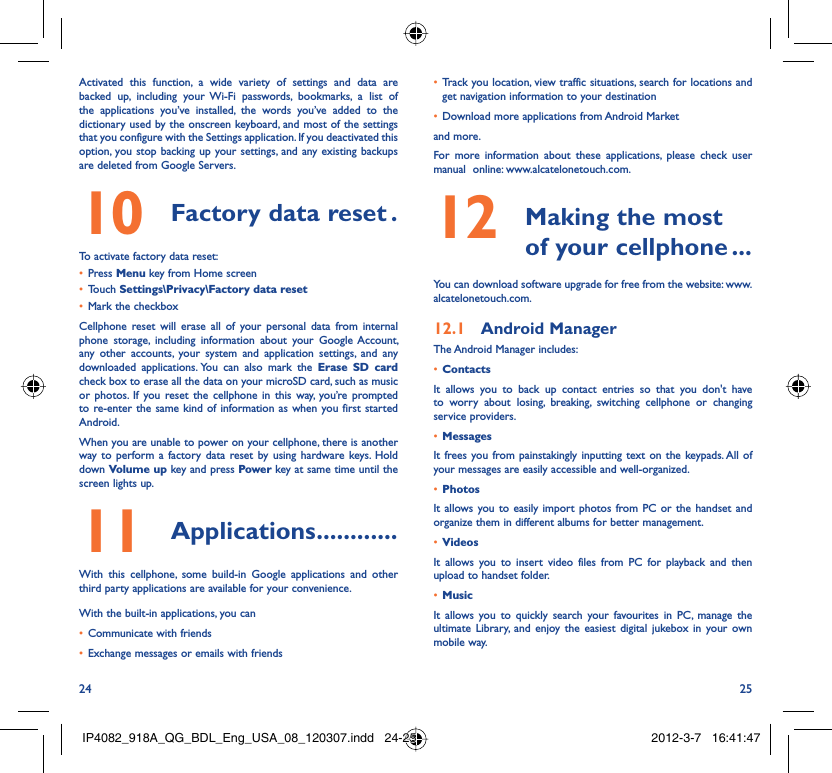 24 25Activated this function, a wide variety of settings and data are backed up, including your Wi-Fi passwords, bookmarks, a list of the applications you’ve installed, the words you’ve added to the dictionary used by the onscreen keyboard, and most of the settings that you configure with the Settings application. If you deactivated this option, you stop backing up your settings, and any existing backups are deleted from Google Servers.Factory data reset10   .To activate factory data reset:Press •  Menu key from Home screenTouch •  Settings\Privacy\Factory data resetMark the checkbox• Cellphone reset will erase all of your personal data from internal phone storage, including information about your Google Account, any other accounts, your system and application settings, and any downloaded applications. You can also mark the Erase SD card check box to erase all the data on your microSD card, such as music or photos. If you reset the cellphone in this way, you’re prompted to re-enter the same kind of information as when you first started Android.When you are unable to power on your cellphone, there is another way to perform a factory data reset by using hardware keys. Hold down Volume up key and press Power key at same time until the screen lights up.Applications11   ............With this cellphone, some build-in Google applications and other third party applications are available for your convenience.With the built-in applications, you canCommunicate with friends• Exchange messages or emails with friends• Track you location, view traffic situations, search for locations and • get navigation information to your destinationDownload more applications from Android Market • and more.For more information about these applications, please check user manual  online: www.alcatelonetouch.com. Making the most 12  of your cellphone ...You can download software upgrade for free from the website: www.alcatelonetouch.com.Android Manager12.1 The Android Manager includes:Contacts• It allows you to back up contact entries so that you don&apos;t have to worry about losing, breaking, switching cellphone or changing service providers.Messages• It frees you from painstakingly inputting text on the keypads. All of your messages are easily accessible and well-organized.Photos• It allows you to easily import photos from PC or the handset and organize them in different albums for better management.Videos• It allows you to insert video files from PC for playback and then upload to handset folder.Music• It allows you to quickly search your favourites in PC, manage the ultimate Library, and enjoy the easiest digital jukebox in your own mobile way. IP4082_918A_QG_BDL_Eng_USA_08_120307.indd   24-25IP4082_918A_QG_BDL_Eng_USA_08_120307.indd   24-25 2012-3-7   16:41:472012-3-7   16:41:47