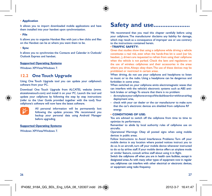 26 27Application • It allows you to import downloaded mobile applications and have them installed into your handset upon synchronization.File • It allows you to organize Handset files with just a few clicks and files on the Handset can be at where you want them to be.Sync• It allows you to synchronize the Contacts and Calendar in Outlook/ Outlook Express and handset.Supported Operating SystemsWindows XP/Vista/Windows 7.One Touch  Upgrade12.2 Using One Touch Upgrade tool you can update your cellphone’s software from your PC. Download One Touch Upgrade from ALCATEL website (www.alcatelonetouch.com) and install it on your PC. Launch the tool and update your cellphone by following the step by step instructions (refer to the User Guide provided together with the tool). Your cellphone’s software will now have the latest software.  All personal information will be permanently lost following the update process. We recommend you backup your personal data using Android Manager before upgrading.Supported Operating SystemsWindows XP/Vista/Windows 7.Safety and use .....................We recommend that you read this chapter carefully before using your cellphone. The manufacturer disclaims any liability for damage, which may result as a consequence of improper use or use contrary to the instructions contained herein.• TRAFFIC  SAFETY:Given that studies show that using a cellphone while driving a vehicle constitutes a real risk, even when the hands-free kit is used (car kit, headset...), drivers are requested to refrain from using their cellphone when the vehicle is not parked. Check the laws and regulations on the use of wireless cellphones and their accessories in the areas where you drive. Always obey them. The use of these devices may be prohibited or restricted in certain areas.When driving, do not use your cellphone and headphone to listen to music or to the radio. Using a headphone can be dangerous and forbidden in some areas.When switched on, your cellphone emits electromagnetic waves that can interfere with the vehicle’s electronic systems such as ABS anti-lock brakes or airbags. To ensure that there is no problem:-  do not place your cellphone on top of the dashboard or within an airbag  deployment area,-  check with your car dealer or the car manufacturer to make sure that the car’s electronic devices are shielded from cellphone RF energy.• CONDITIONS OF USE:You are advised to switch off the cellphone from time to time to optimize its performance.Remember to abide by local authority rules of cellphone use on aircrafts.Operational Warnings: Obey all posted signs when using mobile devices in public areas. Follow Instructions to Avoid Interference Problems: Turn off your mobile device in any location where posted notices instruct you to do so. In an aircraft, turn off your mobile device whenever instructed to do so by airline staff. If your mobile device offers an airplane mode or similar feature, consult airline staff about using it in flight.Switch the cellphone off when you are in health care facilities, except in designated areas. As with many other types of equipment now in regular use, cellphones can interfere with other electrical or electronic devices, or equipment using radio frequency.IP4082_918A_QG_BDL_Eng_USA_08_120307.indd   26-27IP4082_918A_QG_BDL_Eng_USA_08_120307.indd   26-27 2012-3-7   16:41:472012-3-7   16:41:47