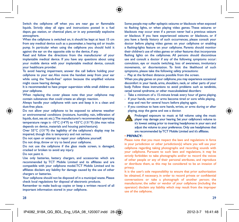 28 29Switch the cellphone off when you are near gas or flammable liquids. Strictly obey all signs and instructions posted in a fuel depot, gas station, or chemical plant, or in any potentially explosive atmosphere.When the cellphone is switched on, it should be kept at least 15 cm from any medical device such as a pacemaker, a hearing aid or insulin pump. In particular when using the cellphone you should hold it against the ear on the opposite side to the device, if any. Read and follow the directions from the manufacturer of your implantable medical device. If you have any questions about using your mobile device with your implantable medical device, consult your healthcare provider.To avoid hearing impairment, answer the call before holding your cellphone to your ear. Also move the handset away from your ear while using the “hands-free” option because the amplified volume might cause hearing damage.It is recommended to have proper supervision while small children use your cellphone.When replacing the cover please note that your cellphone may contain substances that could create an allergic reaction.Always handle your cellphone with care and keep it in a clean and dust-free place.Do not allow your cellphone to be exposed to adverse weather or environmental conditions (moisture, humidity, rain, infiltration of liquids, dust, sea air, etc.). The manufacturer’s recommended operating temperature range is -10°C (14°F) to +55°C (131°F) (the max value depends on device, materials and housing paint/texture).Over 55°C (131°F) the legibility of the cellphone’s display may be impaired, though this is temporary and not serious. Do not open or attempt to repair your cellphone yourself.Do not drop, throw or try to bend your cellphone.Do not use the cellphone if the glass made screen, is damaged, cracked or broken to avoid any injury.Do not paint it.Use only batteries, battery chargers, and accessories which are recommended by TCT Mobile Limited and its affiliates and are compatible with your cellphone model.TCT Mobile Limited and its affiliates disclaim any liability for damage caused by the use of other chargers or batteries.Your cellphone should not be disposed of in a municipal waste. Please check local regulations for disposal of electronic products.Remember to make back-up copies or keep a written record of all important information stored in your cellphone.Some people may suffer epileptic seizures or blackouts when exposed to flashing lights, or when playing video games. These seizures or blackouts may occur even if a person never had a previous seizure or blackout. If you have experienced seizures or blackouts, or if you have a family history of such occurrences, please consult your doctor before playing video games on your cellphone or enabling a flashing-lights feature on your cellphone. Parents should monitor their children’s use of video games or other features that incorporate flashing lights on the cellphones. All persons should discontinue use and consult a doctor if any of the following symptoms occur: convulsion, eye or muscle twitching, loss of awareness, involuntary movements, or disorientation. To limit the likelihood of such symptoms, please take the following safety precautions:-  Play at the farthest distance possible from the screen.When you play games on your cellphone, you may experience occasional discomfort in your hands, arms, shoulders, neck, or other parts of your body. Follow these instructions to avoid problems such as tendinitis, carpal tunnel syndrome, or other musculoskeletal disorders:-  Take a minimum of a 15-minute break every hour of game playing.-  If your hands, wrists, or arms become tired or sore while playing, stop and rest for several hours before playing again.-  If you continue to have sore hands, wrists, or arms during or after playing, stop the game and see a doctor. Prolonged exposure to music at full volume using the music player may damage your hearing. Set your cellphone’s volume to it’s lowest setting prior to inserting headphones in your ears and adjust the volume to your preference. Only use headphones that are recommended by TCT Mobile Limited and it’s affiliates.• PRIVACY:Please note that you must respect the laws and regulations in force in your jurisdiction or other jurisdiction(s) where you will use your cellphone regarding taking photographs and recording sounds with your cellphone. Pursuant to such laws and regulations, it may be strictly forbidden to take photographs and/or to record the voices of other people or any of their personal attributes, and reproduce or distribute them, as this may be considered to be an invasion of privacy.  It is the user’s sole responsibility to ensure that prior authorization be obtained, if necessary, in order to record private or confidential conversations or take a photograph of another person; the manufacturer, the seller or vendor of your cellphone (including the operator) disclaim any liability which may result from the improper use of the cellphone.IP4082_918A_QG_BDL_Eng_USA_08_120307.indd   28-29IP4082_918A_QG_BDL_Eng_USA_08_120307.indd   28-29 2012-3-7   16:41:482012-3-7   16:41:48