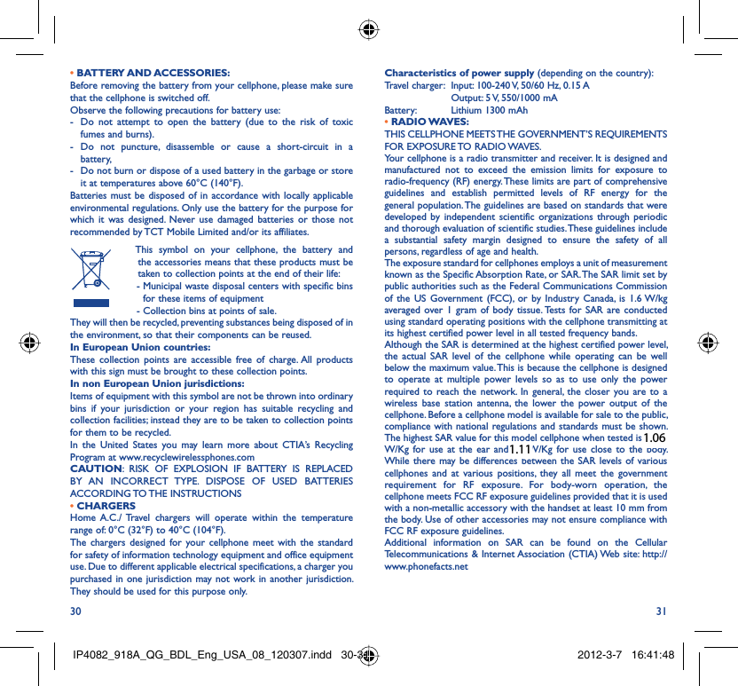 30 31• BATTERY AND ACCESSORIES:Before removing the battery from your cellphone, please make sure that the cellphone is switched off. Observe the following precautions for battery use: -  Do not attempt to open the battery (due to the risk of toxic fumes and burns). - Do not puncture, disassemble or cause a short-circuit in a battery, -  Do not burn or dispose of a used battery in the garbage or store it at temperatures above 60°C (140°F). Batteries must be disposed of in accordance with locally applicable environmental regulations. Only use the battery for the purpose for which it was designed. Never use damaged batteries or those not recommended by TCT Mobile Limited and/or its affiliates.  This symbol on your cellphone, the battery and the accessories means that these products must be taken to collection points at the end of their life: -  Municipal waste disposal centers with specific bins for these items of equipment  - Collection bins at points of sale.They will then be recycled, preventing substances being disposed of in the environment, so that their components can be reused.In European Union countries:These collection points are accessible free of charge. All products with this sign must be brought to these collection points.In non European Union jurisdictions:Items of equipment with this symbol are not be thrown into ordinary bins if your jurisdiction or your region has suitable recycling and collection facilities; instead they are to be taken to collection points for them to be recycled.In the United States you may learn more about CTIA’s Recycling Program at www.recyclewirelessphones.comCAUTION: RISK OF EXPLOSION IF BATTERY IS REPLACED BY AN INCORRECT TYPE. DISPOSE OF USED BATTERIES ACCORDING TO THE  INSTRUCTIONS• CHARGERSHome A.C./ Travel chargers will operate within the temperature range of: 0°C (32°F) to 40°C (104°F).The chargers designed for your cellphone meet with the standard for safety of information technology equipment and office equipment use. Due to different applicable electrical specifications, a charger you purchased in one jurisdiction may not work in another jurisdiction. They should be used for this purpose only.Characteristics of power supply (depending on the country):Travel charger:  Input: 100-240 V, 50/60 Hz, 0.15 A  Output: 5 V, 550/1000 mA Battery:  Lithium 1300 mAh• RADIO WAVES:THIS CELLPHONE MEETS THE GOVERNMENT’S REQUIREMENTS FOR EXPOSURE TO RADIO WAVES.Your cellphone is a radio transmitter and receiver. It is designed and manufactured not to exceed the emission limits for exposure to radio-frequency (RF) energy. These limits are part of comprehensive guidelines and establish permitted levels of RF energy for the general population. The guidelines are based on standards that were developed by independent scientific organizations through periodic and thorough evaluation of scientific studies. These guidelines include a substantial safety margin designed to ensure the safety of all persons, regardless of age and health.The exposure standard for cellphones employs a unit of measurement known as the Specific Absorption Rate, or SAR. The SAR limit set by public authorities such as the Federal Communications Commission of the US Government (FCC), or by Industry Canada, is 1.6 W/kg averaged over 1 gram of body tissue. Tests for SAR are conducted using standard operating positions with the cellphone transmitting at its highest certified power level in all tested frequency bands.Although the SAR is determined at the highest certified power level, the actual SAR level of the cellphone while operating can be well below the maximum value. This is because the cellphone is designed to operate at multiple power levels so as to use only the power required to reach the network. In general, the closer you are to a wireless base station antenna, the lower the power output of the cellphone. Before a cellphone model is available for sale to the public, compliance with national regulations and standards must be shown.The highest SAR value for this model cellphone when tested is 0.991  W/Kg for use at the ear and 1.1 W/Kg for use close to the body.     While there may be differences between the SAR levels of various cellphones and at various positions, they all meet the government requirement for RF exposure. For body-worn operation, the cellphone meets FCC RF exposure guidelines provided that it is used with a non-metallic accessory with the handset at least 10 mm from the body. Use of other accessories may not ensure compliance with FCC RF exposure guidelines.Additional information on SAR can be found on the Cellular Telecommunications &amp; Internet Association (CTIA) Web site: http://www.phonefacts.netIP4082_918A_QG_BDL_Eng_USA_08_120307.indd   30-31IP4082_918A_QG_BDL_Eng_USA_08_120307.indd   30-31 2012-3-7   16:41:482012-3-7   16:41:481.111.06