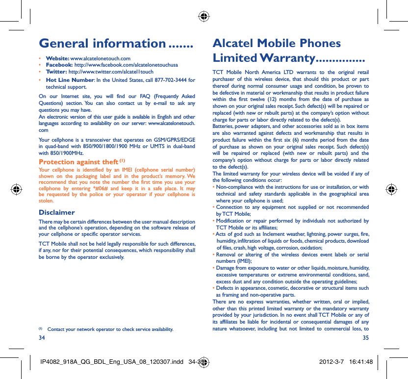 34 35General information .......• Website: www.alcatelonetouch.com• Facebook: http://www.facebook.com/alcatelonetouchusa• Twitter: http://www.twitter.com/alcatel1touch• Hot Line Number: In the United States, call 877-702-3444 for technical support.On our Internet site, you will find our FAQ (Frequently Asked Questions) section. You can also contact us by e-mail to ask any questions you may have. An electronic version of this user guide is available in English and other languages according to availability on our server: www.alcatelonetouch.comYour cellphone is a transceiver that operates on GSM/GPRS/EDGE in quad-band with 850/900/1800/1900 MHz or UMTS in dual-band with 850/1900MHz.Protection against theft (1)Your cellphone is identified by an IMEI (cellphone serial number) shown on the packaging label and in the product’s memory. We recommend that you note the number the first time you use your cellphone by entering *#06# and keep it in a safe place. It may be requested by the police or your operator if your cellphone is stolen. DisclaimerThere may be certain differences between the user manual description and the cellphone’s operation, depending on the software release of your cellphone or specific operator services.TCT Mobile shall not be held legally responsible for such differences, if any, nor for their potential consequences, which responsibility shall be borne by the operator exclusively.Alcatel Mobile Phones Limited Warranty ...............TCT Mobile North America LTD warrants to the original retail purchaser of this wireless device, that should this product or part thereof during normal consumer usage and condition, be proven to be defective in material or workmanship that results in product failure within the first twelve (12) months from the date of purchase as shown on your original sales receipt. Such defect(s) will be repaired or replaced (with new or rebuilt parts) at the company’s option without charge for parts or labor directly related to the defect(s).Batteries, power adapters, and other accessories sold as in box items are also warranted against defects and workmanship that results in product failure within the first six (6) months period from the date of purchase as shown on your original sales receipt. Such defect(s) will be repaired or replaced (with new or rebuilt parts) and the company’s option without charge for parts or labor directly related to the defect(s).The limited warranty for your wireless device will be voided if any of the following conditions occur:•  Non-compliance with the instructions for use or installation, or with technical and safety standards applicable in the geographical area where your cellphone is used;•  Connection to any equipment not supplied or not recommended by TCT Mobile;•  Modification or repair performed by individuals not authorized by TCT Mobile or its affiliates;•  Acts of god such as Inclement weather, lightning, power surges, fire, humidity, infiltration of liquids or foods, chemical products, download of files, crash, high voltage, corrosion, oxidation;•  Removal or altering of the wireless devices event labels or serial numbers (IMEI);•  Damage from exposure to water or other liquids, moisture, humidity, excessive temperatures or extreme environmental conditions, sand, excess dust and any condition outside the operating guidelines;•  Defects in appearance, cosmetic, decorative or structural items such as framing and non-operative parts.There are no express warranties, whether written, oral or implied, other than this printed limited warranty or the mandatory warranty provided by your jurisdiction. In no event shall TCT Mobile or any of its affiliates be liable for incidental or consequential damages of any nature whatsoever, including but not limited to commercial loss, to (1)  Contact your network operator to check service availability.IP4082_918A_QG_BDL_Eng_USA_08_120307.indd   34-35IP4082_918A_QG_BDL_Eng_USA_08_120307.indd   34-35 2012-3-7   16:41:482012-3-7   16:41:48