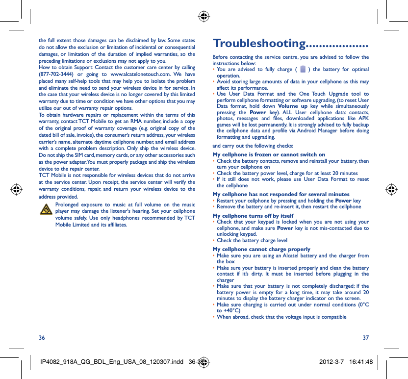 36 37the full extent those damages can be disclaimed by law. Some states do not allow the exclusion or limitation of incidental or consequential damages, or limitation of the duration of implied warranties, so the preceding limitations or exclusions may not apply to you.How to obtain Support: Contact the customer care center by calling (877-702-3444) or going to www.alcatelonetouch.com. We have placed many self-help tools that may help you to isolate the problem and eliminate the need to send your wireless device in for service. In the case that your wireless device is no longer covered by this limited warranty due to time or condition we have other options that you may utilize our out of warranty repair options.To obtain hardware repairs or replacement within the terms of this warranty, contact TCT Mobile to get an RMA number, include a copy of the original proof of warranty coverage (e.g. original copy of the dated bill of sale, invoice), the consumer’s return address, your wireless carrier’s name, alternate daytime cellphone number, and email address with a complete problem description. Only ship the wireless device. Do not ship the SIM card, memory cards, or any other accessories such as the power adapter. You must properly package and ship the wireless device to the repair center. TCT Mobile is not responsible for wireless devices that do not arrive at the service center. Upon receipt, the service center will verify the warranty conditions, repair, and return your wireless device to the address provided.   Prolonged exposure to music at full volume on the music player may damage the listener&apos;s hearing. Set your cellphone volume safely. Use only headphones recommended by TCT Mobile Limited and its affiliates.Troubleshooting...................Before contacting the service centre, you are advised to follow the instructions below:You are advised to fully charge ( •   ) the battery for optimal operation.Avoid storing large amounts of data in your cellphone as this may • affect its performance.Use User Data Format and the One Touch Upgrade tool to • perform cellphone formatting or software upgrading, (to reset User Data format, hold down Volume up key while simultaneously pressing the Power key). ALL User cellphone data: contacts, photos, messages and files, downloaded applications like APK games will be lost permanently. It is strongly advised to fully backup the cellphone data and profile via Android Manager before doing formatting and upgrading.and carry out the following checks:My cellphone is frozen or cannot switch onCheck the battery contacts, remove and reinstall your battery, then • turn your cellphone on Check the battery power level, charge for at least 20 minutes• If it still does not work, please use User Data Format to reset • the cellphoneMy cellphone has not responded for several minutesRestart your cellphone by pressing and holding the •  Power keyRemove the battery and re-insert it, then restart the cellphone• My cellphone turns off by itselfCheck that your keypad is locked when you are not using your • cellphone, and make sure Power key is not mis-contacted due to unlocking keypad.Check the battery charge level• My cellphone cannot charge properlyMake sure you are using an Alcatel battery and the charger from • the boxMake sure your battery is inserted properly and clean the battery • contact if it’s dirty. It must be inserted before plugging in the chargerMake sure that your battery is not completely discharged; if the • battery power is empty for a long time, it may take around 20 minutes to display the battery charger indicator on the screen.Make sure charging is carried out under normal conditions (0°C • to +40°C)When abroad, check that the voltage input is compatible• IP4082_918A_QG_BDL_Eng_USA_08_120307.indd   36-37IP4082_918A_QG_BDL_Eng_USA_08_120307.indd   36-37 2012-3-7   16:41:482012-3-7   16:41:48