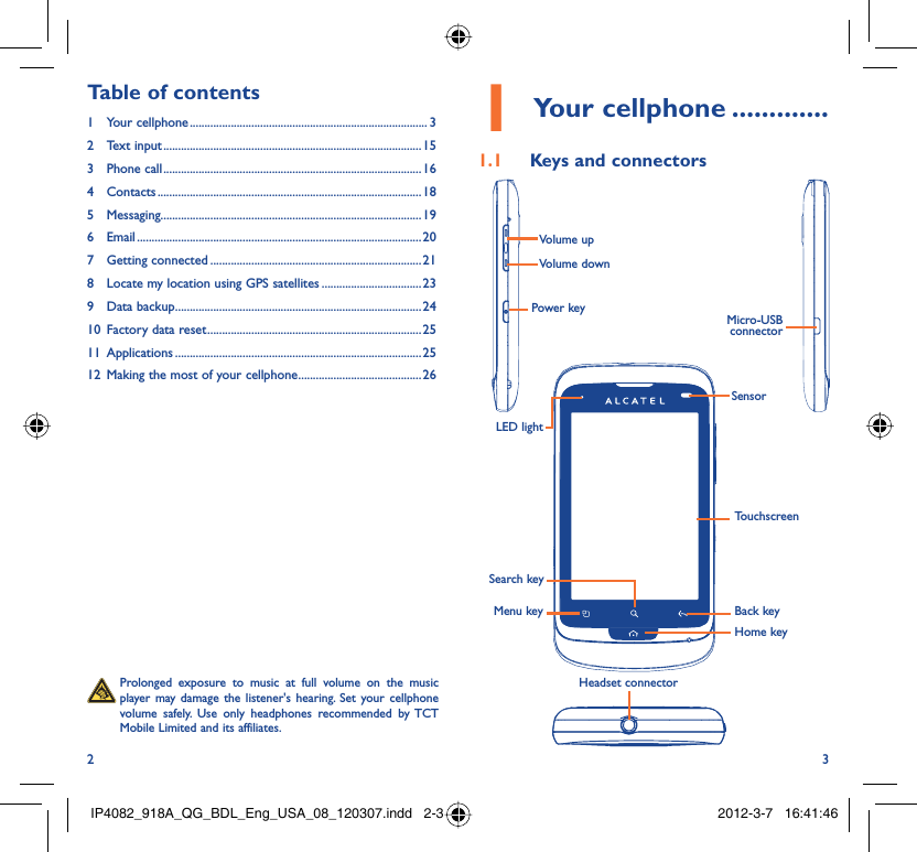 2 3Your cellphone1   .............Keys and connectors1.1 Back keyTouchscreenSensorLED lightHome keyHeadset connectorMicro-USB connectorVolume upVolume downPower keyMenu keySearch key  Prolonged exposure to music at full volume on the music player may damage the listener&apos;s hearing. Set your cellphone volume safely. Use only headphones recommended by TCT Mobile Limited and its affiliates.Table of contents1 Your cellphone ................................................................................. 32 Text input ........................................................................................153 Phone call ........................................................................................164 Contacts .......................................................................................... 185 Messaging.........................................................................................196 Email ................................................................................................. 207 Getting connected ........................................................................218  Locate my location using GPS satellites ..................................239 Data backup ....................................................................................2410  Factory data reset .........................................................................2511 Applications ....................................................................................2512  Making the most of your cellphone ..........................................26IP4082_918A_QG_BDL_Eng_USA_08_120307.indd   2-3IP4082_918A_QG_BDL_Eng_USA_08_120307.indd   2-3 2012-3-7   16:41:462012-3-7   16:41:46