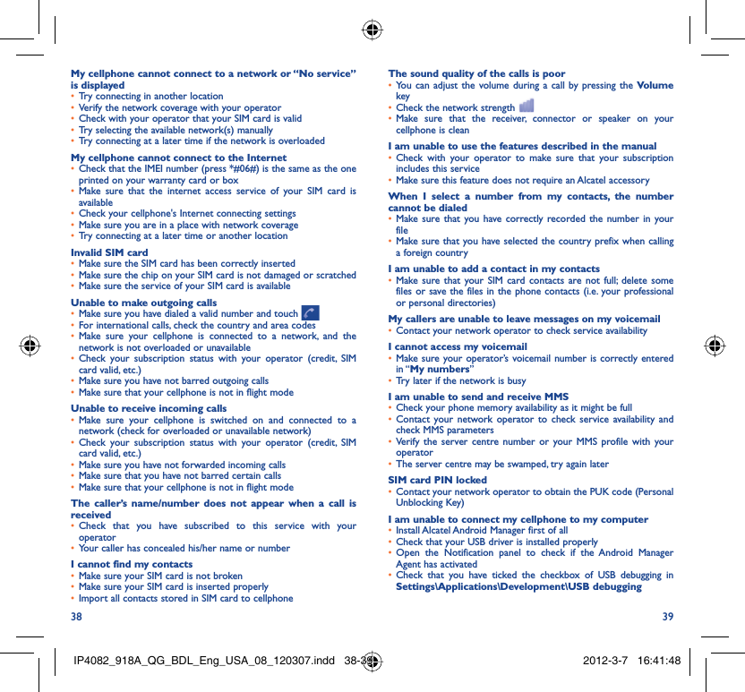 38 39My cellphone cannot connect to a network or “No service” is displayedTry connecting in another location• Verify the network coverage with your operator• Check with your operator that your SIM card is valid• Try selecting the available network(s) manually• Try connecting at a later time if the network is overloaded• My cellphone cannot connect to the InternetCheck that the IMEI number (press *#06#) is the same as the one • printed on your warranty card or boxMake sure that the internet access service of your SIM card is • availableCheck your cellphone&apos;s Internet connecting settings• Make sure you are in a place with network coverage• Try connecting at a later time or another location• Invalid SIM cardMake sure the SIM card has been correctly inserted• Make sure the chip on your SIM card is not damaged or scratched• Make sure the service of your SIM card is available• Unable to make outgoing callsMake sure you have dialed a valid number and touch •   For international calls, check the country and area codes• Make sure your cellphone is connected to a network, and the • network is not overloaded or unavailableCheck your subscription status with your operator (credit, SIM • card valid, etc.)Make sure you have not barred outgoing calls • Make sure that your cellphone is not in flight mode• Unable to receive incoming callsMake sure your cellphone is switched on and connected to a • network (check for overloaded or unavailable network)Check your subscription status with your operator (credit, SIM • card valid, etc.)Make sure you have not forwarded incoming calls • Make sure that you have not barred certain calls• Make sure that your cellphone is not in flight mode• The caller’s name/number does not appear when a call is receivedCheck that you have subscribed to this service with your • operatorYour caller has concealed his/her name or number• I cannot find my contactsMake sure your SIM card is not broken• Make sure your SIM card is inserted properly• Import all contacts stored in SIM card to cellphone• The sound quality of the calls is poorYou can adjust the volume during a call by pressing the •  Volume keyCheck the network strength • Make sure that the receiver, connector or speaker on your • cellphone is cleanI am unable to use the features described in the manualCheck with your operator to make sure that your subscription • includes this serviceMake sure this feature does not require an Alcatel accessory• When I select a number from my contacts, the number cannot be dialedMake sure that you have correctly recorded the number in your • fileMake sure that you have selected the country prefix when calling • a foreign countryI am unable to add a contact in my contactsMake sure that your SIM card contacts are not full; delete some • files or save the files in the phone contacts (i.e. your professional or personal directories)My callers are unable to leave messages on my voicemailContact your network operator to check service availability• I cannot access my voicemailMake sure your operator’s voicemail number is correctly entered • in “My numbers”Try later if the network is busy• I am unable to send and receive MMSCheck your phone memory availability as it might be full• Contact your network operator to check service availability and • check MMS parametersVerify the server centre number or your MMS profile with your • operatorThe server centre may be swamped, try again later• SIM card PIN lockedContact your network operator to obtain the PUK code (Personal • Unblocking Key)I am unable to connect my cellphone to my computerInstall Alcatel Android Manager first of all• Check that your USB driver is installed properly• Open the Notification panel to check if the Android Manager • Agent has activatedCheck that you have ticked the checkbox of USB debugging in • Settings\Applications\Development\USB debuggingIP4082_918A_QG_BDL_Eng_USA_08_120307.indd   38-39IP4082_918A_QG_BDL_Eng_USA_08_120307.indd   38-39 2012-3-7   16:41:482012-3-7   16:41:48