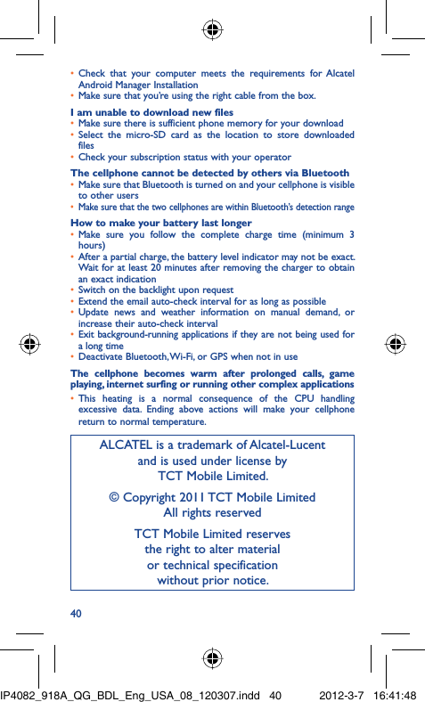 40Check that your computer meets the requirements for Alcatel • Android Manager InstallationMake sure that you’re using the right cable from the box.• I am unable to download new filesMake sure there is sufficient phone memory for your download• Select the micro-SD card as the location to store downloaded • filesCheck your subscription status with your operator• The cellphone cannot be detected by others via BluetoothMake sure that Bluetooth is turned on and your cellphone is visible • to other usersMake sure that the two cellphones are within Bluetooth’s detection range• How to make your battery last longerMake sure you follow the complete charge time (minimum 3 • hours)After a partial charge, the battery level indicator may not be exact. • Wait for at least 20 minutes after removing the charger to obtain an exact indicationSwitch on the backlight upon request• Extend the email auto-check interval for as long as possible• Update news and weather information on manual demand, or • increase their auto-check intervalExit background-running applications if they are not being used for • a long timeDeactivate Bluetooth, Wi-Fi, or GPS when not in use• The cellphone becomes warm after prolonged calls, game playing, internet surfing or running other complex applicationsThis heating is a normal consequence of the CPU handling • excessive data. Ending above actions will make your cellphone return to normal temperature.ALCATEL is a trademark of Alcatel-Lucentand is used under license by TCT Mobile Limited.© Copyright 2011 TCT Mobile LimitedAll rights reservedTCT Mobile Limited reserves the right to alter material or technical specification without prior notice.IP4082_918A_QG_BDL_Eng_USA_08_120307.indd   40IP4082_918A_QG_BDL_Eng_USA_08_120307.indd   40 2012-3-7   16:41:482012-3-7   16:41:48