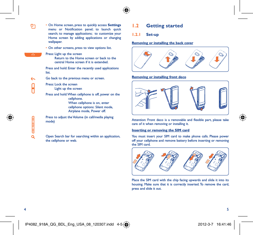 4 5On Home screen, press to quickly access •  Settings menu or Notification panel; to launch quick search; to manage applications;  to customize your Home screen by adding applications or changing wallpaper.On other screens, press to view options list.• Press:  Light up the screenReturn to the Home screen or back to the central Home screen if it is extended.Press and hold: Enter the recently used applications list.Go back to the previous menu or screen.Press:  Lock the screenLight up the screenPress and hold:  When cellphone is off, power on the cellphone.When cellphone is on, enter cellphone options: Silent mode, Airplane mode, Power off.Press to adjust the Volume (in call/media playing mode)Open Search bar for searching within an application, the cellphone or web.Getting started1.2  Set-up1.2.1 Removing or installing the back cover Removing or installing front decoAttention: Front deco is a removable and flexible part, please take care of it when removing or installing it.Inserting or removing the SIM cardYou must insert your SIM card to make phone calls. Please power off your cellphone and remove battery before inserting or removing the SIM card.Place the SIM card with the chip facing upwards and slide it into its housing.  Make sure that it is correctly inserted. To remove the card, press and slide it out.IP4082_918A_QG_BDL_Eng_USA_08_120307.indd   4-5IP4082_918A_QG_BDL_Eng_USA_08_120307.indd   4-5 2012-3-7   16:41:462012-3-7   16:41:46